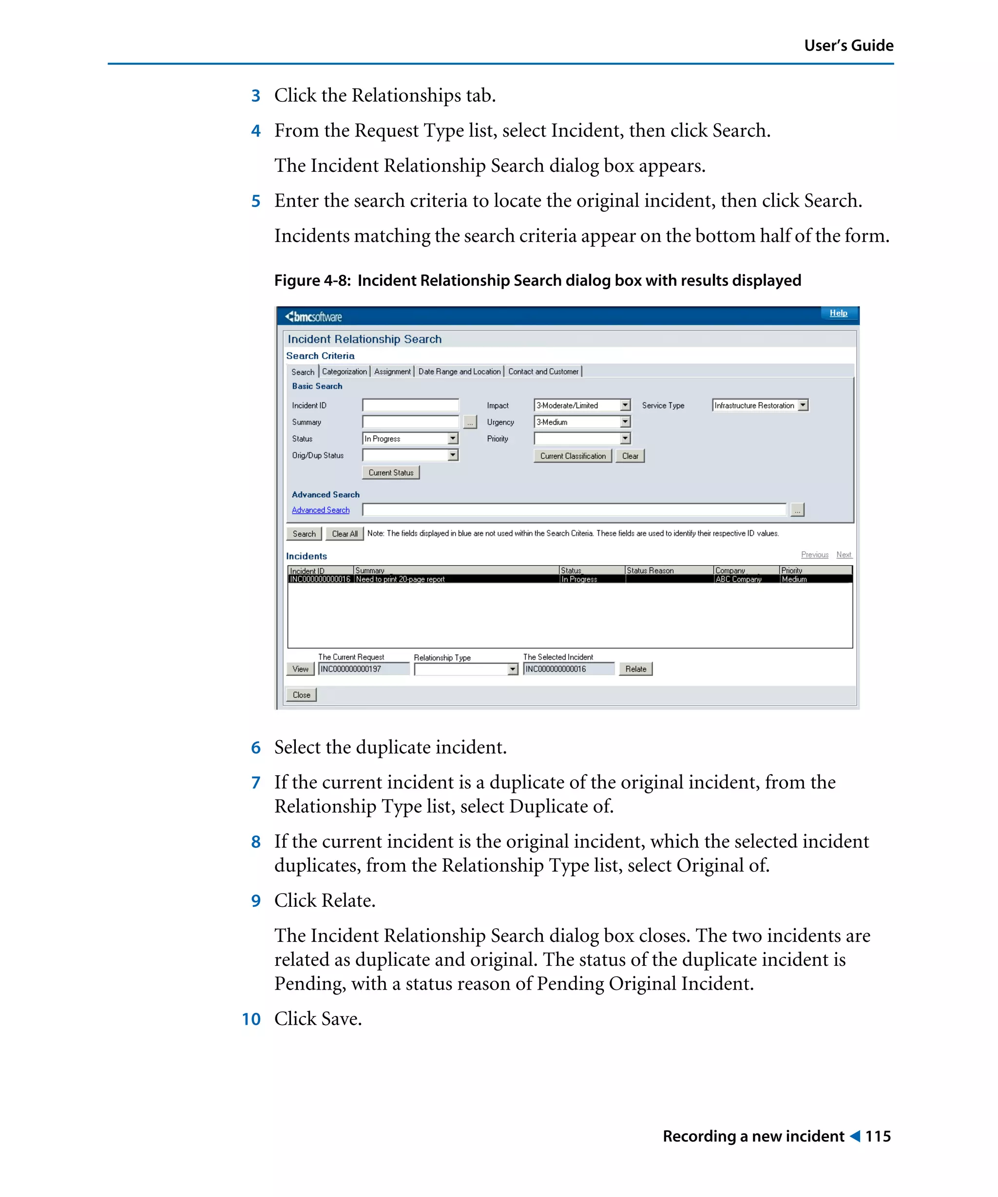 Recording a new incident ! 115
User’s Guide
3 Click the Relationships tab.
4 From the Request Type list, select Incident, then click Search.
The Incident Relationship Search dialog box appears.
5 Enter the search criteria to locate the original incident, then click Search.
Incidents matching the search criteria appear on the bottom half of the form.
Figure 4-8: Incident Relationship Search dialog box with results displayed
6 Select the duplicate incident.
7 If the current incident is a duplicate of the original incident, from the
Relationship Type list, select Duplicate of.
8 If the current incident is the original incident, which the selected incident
duplicates, from the Relationship Type list, select Original of.
9 Click Relate.
The Incident Relationship Search dialog box closes. The two incidents are
related as duplicate and original. The status of the duplicate incident is
Pending, with a status reason of Pending Original Incident.
10 Click Save.
 