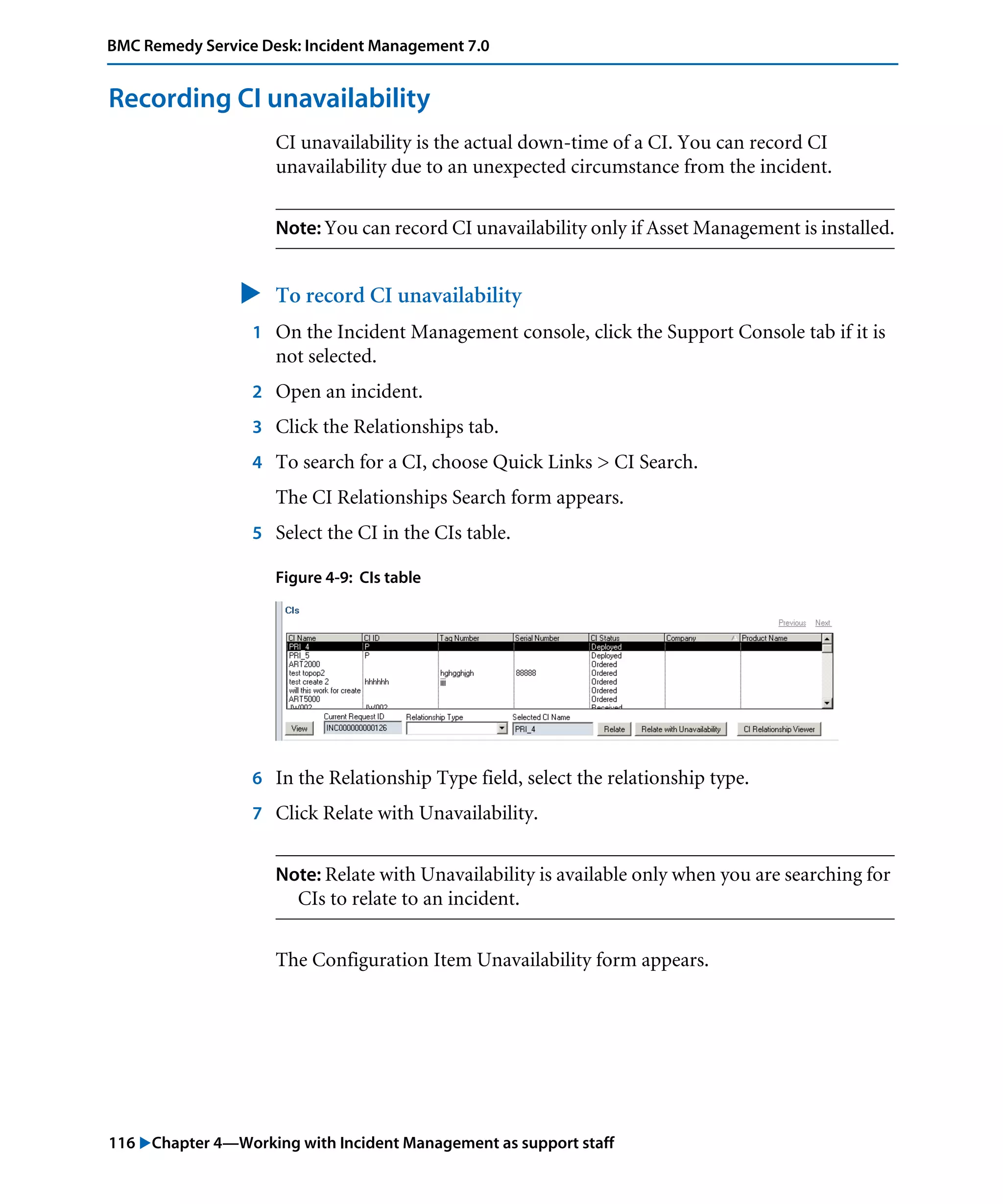 116 "Chapter 4—Working with Incident Management as support staff
BMC Remedy Service Desk: Incident Management 7.0
Recording CI unavailability
CI unavailability is the actual down-time of a CI. You can record CI
unavailability due to an unexpected circumstance from the incident.
Note: You can record CI unavailability only if Asset Management is installed.
" To record CI unavailability
1 On the Incident Management console, click the Support Console tab if it is
not selected.
2 Open an incident.
3 Click the Relationships tab.
4 To search for a CI, choose Quick Links > CI Search.
The CI Relationships Search form appears.
5 Select the CI in the CIs table.
Figure 4-9: CIs table
6 In the Relationship Type field, select the relationship type.
7 Click Relate with Unavailability.
Note: Relate with Unavailability is available only when you are searching for
CIs to relate to an incident.
The Configuration Item Unavailability form appears.
 