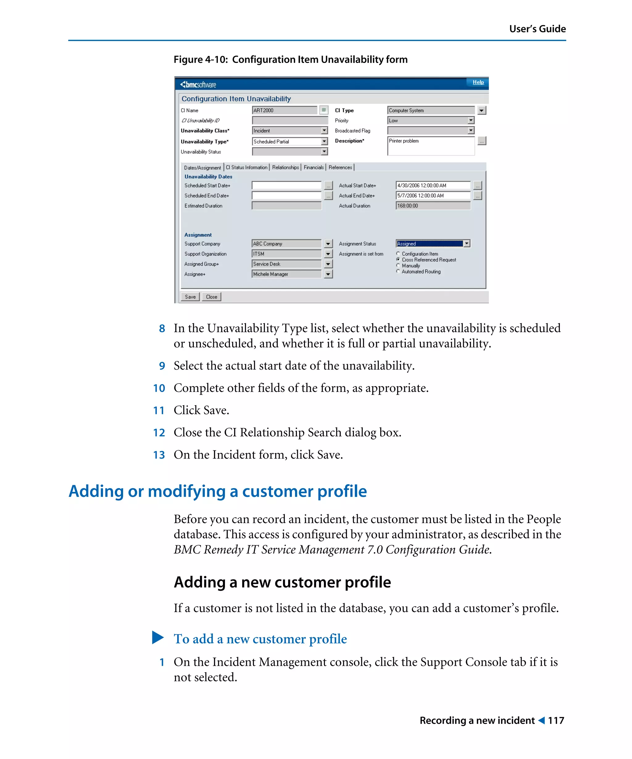 Recording a new incident ! 117
User’s Guide
Figure 4-10: Configuration Item Unavailability form
8 In the Unavailability Type list, select whether the unavailability is scheduled
or unscheduled, and whether it is full or partial unavailability.
9 Select the actual start date of the unavailability.
10 Complete other fields of the form, as appropriate.
11 Click Save.
12 Close the CI Relationship Search dialog box.
13 On the Incident form, click Save.
Adding or modifying a customer profile
Before you can record an incident, the customer must be listed in the People
database. This access is configured by your administrator, as described in the
BMC Remedy IT Service Management 7.0 Configuration Guide.
Adding a new customer profile
If a customer is not listed in the database, you can add a customer’s profile.
" To add a new customer profile
1 On the Incident Management console, click the Support Console tab if it is
not selected.
 