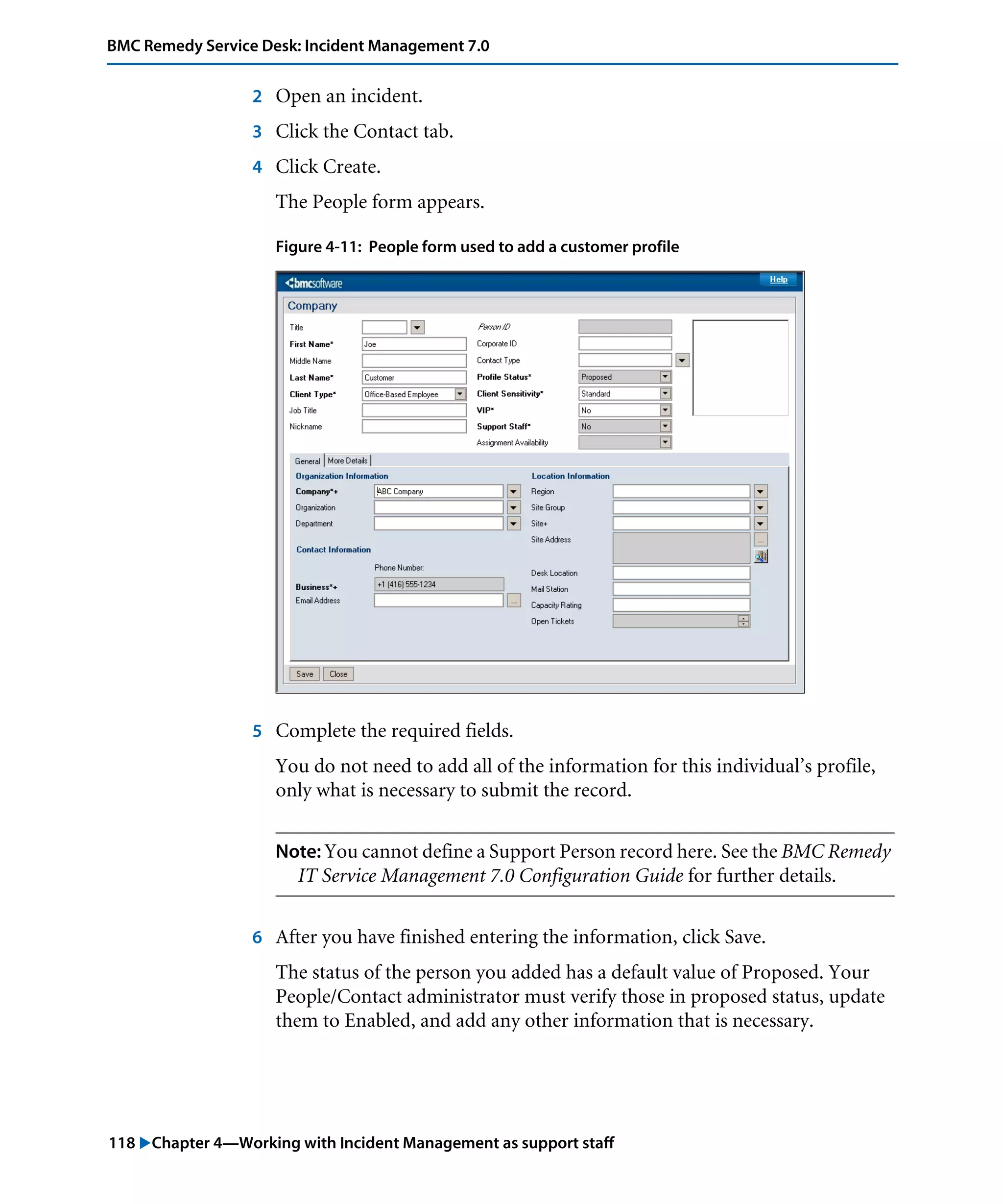 118 "Chapter 4—Working with Incident Management as support staff
BMC Remedy Service Desk: Incident Management 7.0
2 Open an incident.
3 Click the Contact tab.
4 Click Create.
The People form appears.
Figure 4-11: People form used to add a customer profile
5 Complete the required fields.
You do not need to add all of the information for this individual’s profile,
only what is necessary to submit the record.
Note: You cannot define a Support Person record here. See the BMC Remedy
IT Service Management 7.0 Configuration Guide for further details.
6 After you have finished entering the information, click Save.
The status of the person you added has a default value of Proposed. Your
People/Contact administrator must verify those in proposed status, update
them to Enabled, and add any other information that is necessary.
 