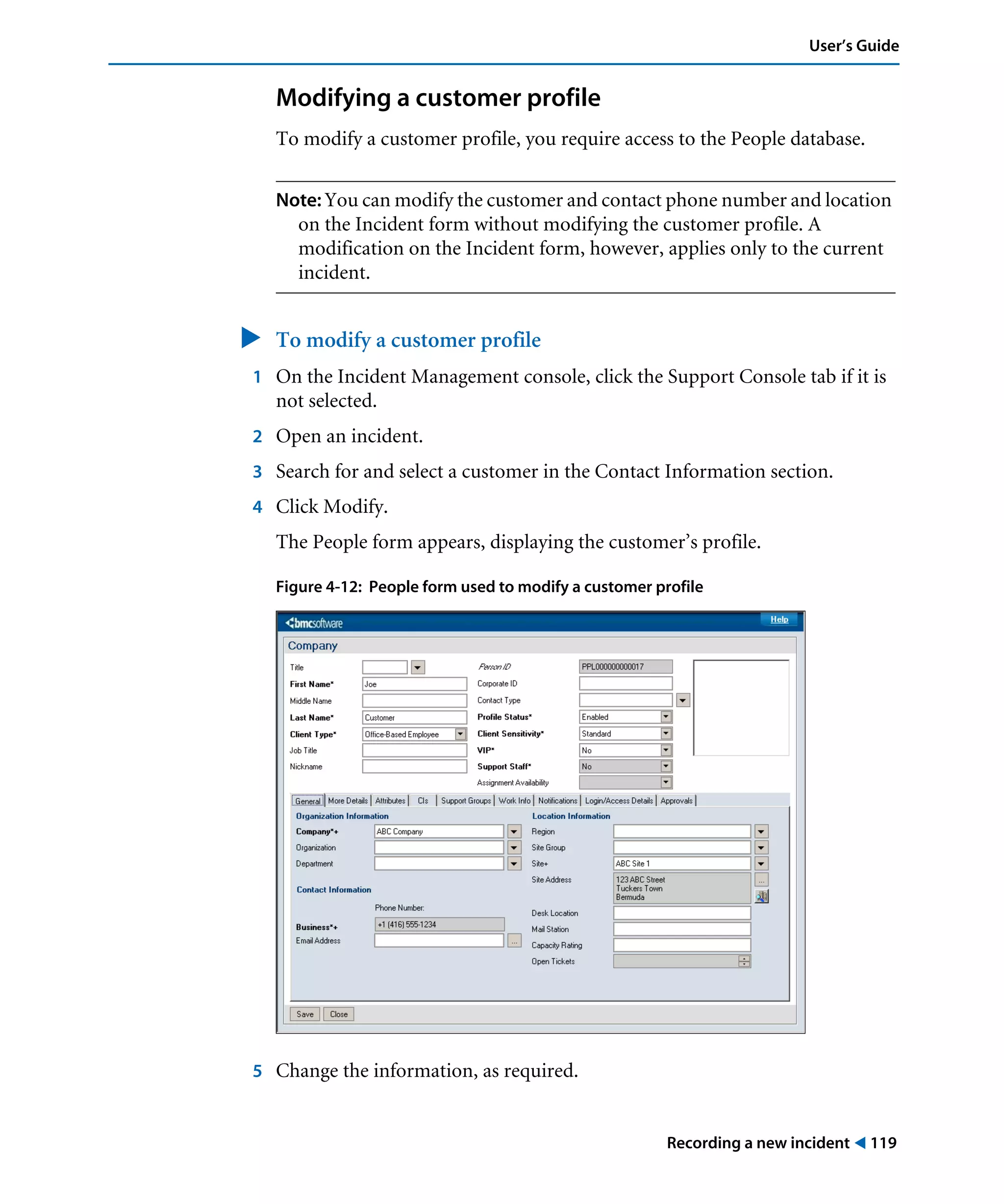 Recording a new incident ! 119
User’s Guide
Modifying a customer profile
To modify a customer profile, you require access to the People database.
Note: You can modify the customer and contact phone number and location
on the Incident form without modifying the customer profile. A
modification on the Incident form, however, applies only to the current
incident.
" To modify a customer profile
1 On the Incident Management console, click the Support Console tab if it is
not selected.
2 Open an incident.
3 Search for and select a customer in the Contact Information section.
4 Click Modify.
The People form appears, displaying the customer’s profile.
Figure 4-12: People form used to modify a customer profile
5 Change the information, as required.
 