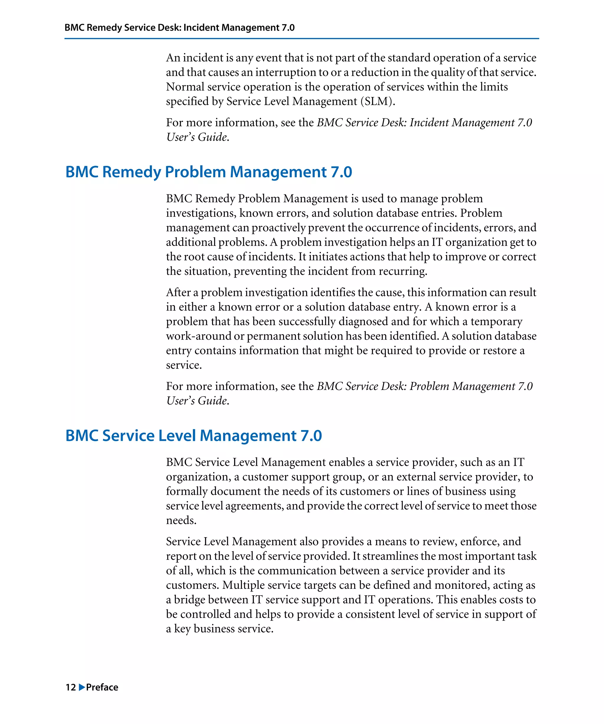 12 "Preface
BMC Remedy Service Desk: Incident Management 7.0
An incident is any event that is not part of the standard operation of a service
and that causes an interruption to or a reduction in the quality of that service.
Normal service operation is the operation of services within the limits
specified by Service Level Management (SLM).
For more information, see the BMC Service Desk: Incident Management 7.0
User’s Guide.
BMC Remedy Problem Management 7.0
BMC Remedy Problem Management is used to manage problem
investigations, known errors, and solution database entries. Problem
management can proactively prevent the occurrence of incidents, errors, and
additional problems. A problem investigation helps an IT organization get to
the root cause of incidents. It initiates actions that help to improve or correct
the situation, preventing the incident from recurring.
After a problem investigation identifies the cause, this information can result
in either a known error or a solution database entry. A known error is a
problem that has been successfully diagnosed and for which a temporary
work-around or permanent solution has been identified. A solution database
entry contains information that might be required to provide or restore a
service.
For more information, see the BMC Service Desk: Problem Management 7.0
User’s Guide.
BMC Service Level Management 7.0
BMC Service Level Management enables a service provider, such as an IT
organization, a customer support group, or an external service provider, to
formally document the needs of its customers or lines of business using
service level agreements, and provide the correct level of service to meet those
needs.
Service Level Management also provides a means to review, enforce, and
report on the level of service provided. It streamlines the most important task
of all, which is the communication between a service provider and its
customers. Multiple service targets can be defined and monitored, acting as
a bridge between IT service support and IT operations. This enables costs to
be controlled and helps to provide a consistent level of service in support of
a key business service.
 