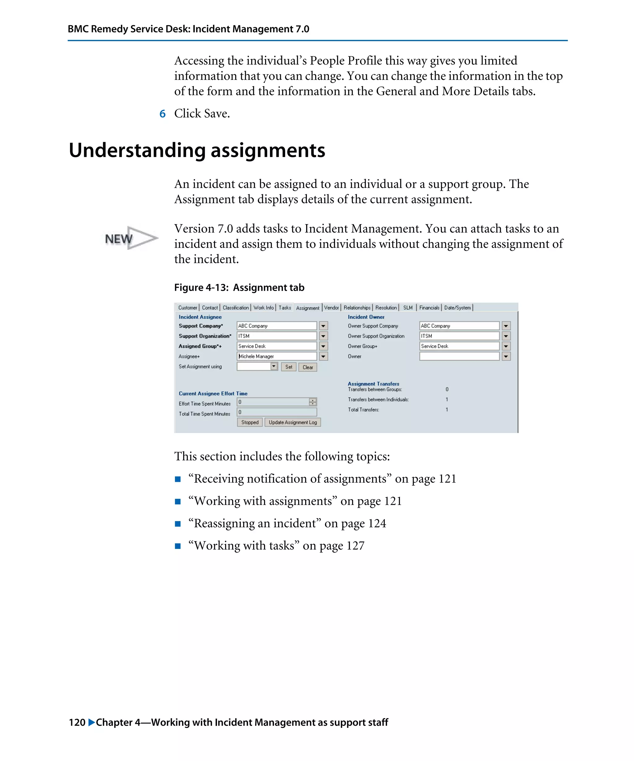 120 "Chapter 4—Working with Incident Management as support staff
BMC Remedy Service Desk: Incident Management 7.0
Accessing the individual’s People Profile this way gives you limited
information that you can change. You can change the information in the top
of the form and the information in the General and More Details tabs.
6 Click Save.
Understanding assignments
An incident can be assigned to an individual or a support group. The
Assignment tab displays details of the current assignment.
Version 7.0 adds tasks to Incident Management. You can attach tasks to an
incident and assign them to individuals without changing the assignment of
the incident.
Figure 4-13: Assignment tab
This section includes the following topics:
! “Receiving notification of assignments” on page 121
! “Working with assignments” on page 121
! “Reassigning an incident” on page 124
! “Working with tasks” on page 127
 