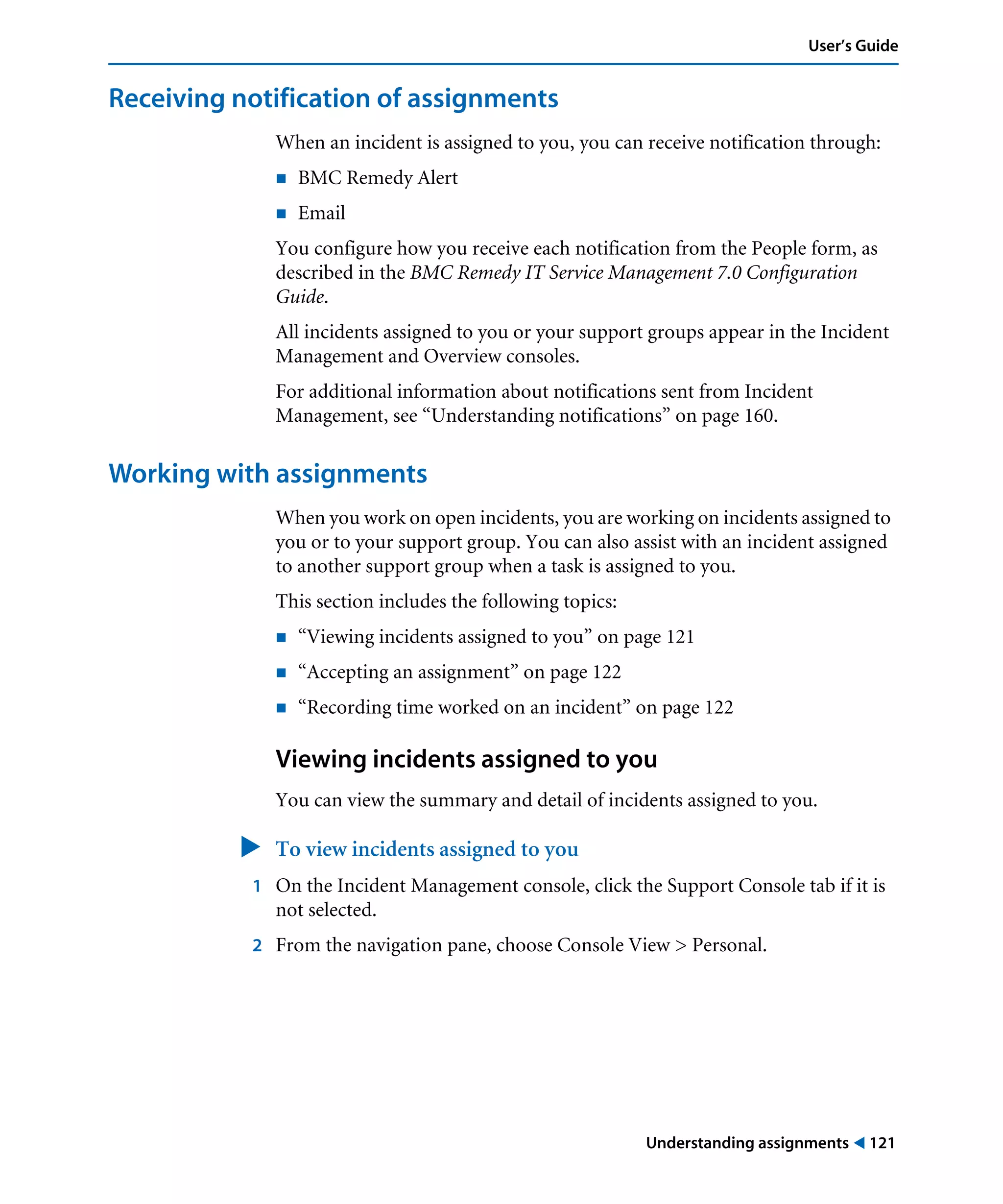 Understanding assignments ! 121
User’s Guide
Receiving notification of assignments
When an incident is assigned to you, you can receive notification through:
! BMC Remedy Alert
! Email
You configure how you receive each notification from the People form, as
described in the BMC Remedy IT Service Management 7.0 Configuration
Guide.
All incidents assigned to you or your support groups appear in the Incident
Management and Overview consoles.
For additional information about notifications sent from Incident
Management, see “Understanding notifications” on page 160.
Working with assignments
When you work on open incidents, you are working on incidents assigned to
you or to your support group. You can also assist with an incident assigned
to another support group when a task is assigned to you.
This section includes the following topics:
! “Viewing incidents assigned to you” on page 121
! “Accepting an assignment” on page 122
! “Recording time worked on an incident” on page 122
Viewing incidents assigned to you
You can view the summary and detail of incidents assigned to you.
" To view incidents assigned to you
1 On the Incident Management console, click the Support Console tab if it is
not selected.
2 From the navigation pane, choose Console View > Personal.
 