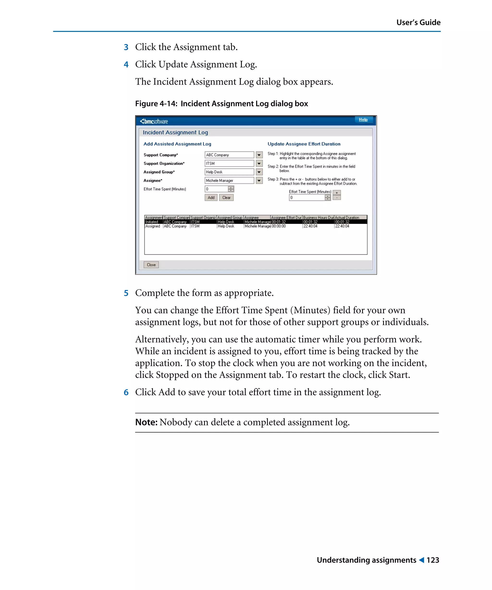 Understanding assignments ! 123
User’s Guide
3 Click the Assignment tab.
4 Click Update Assignment Log.
The Incident Assignment Log dialog box appears.
Figure 4-14: Incident Assignment Log dialog box
5 Complete the form as appropriate.
You can change the Effort Time Spent (Minutes) field for your own
assignment logs, but not for those of other support groups or individuals.
Alternatively, you can use the automatic timer while you perform work.
While an incident is assigned to you, effort time is being tracked by the
application. To stop the clock when you are not working on the incident,
click Stopped on the Assignment tab. To restart the clock, click Start.
6 Click Add to save your total effort time in the assignment log.
Note: Nobody can delete a completed assignment log.
 