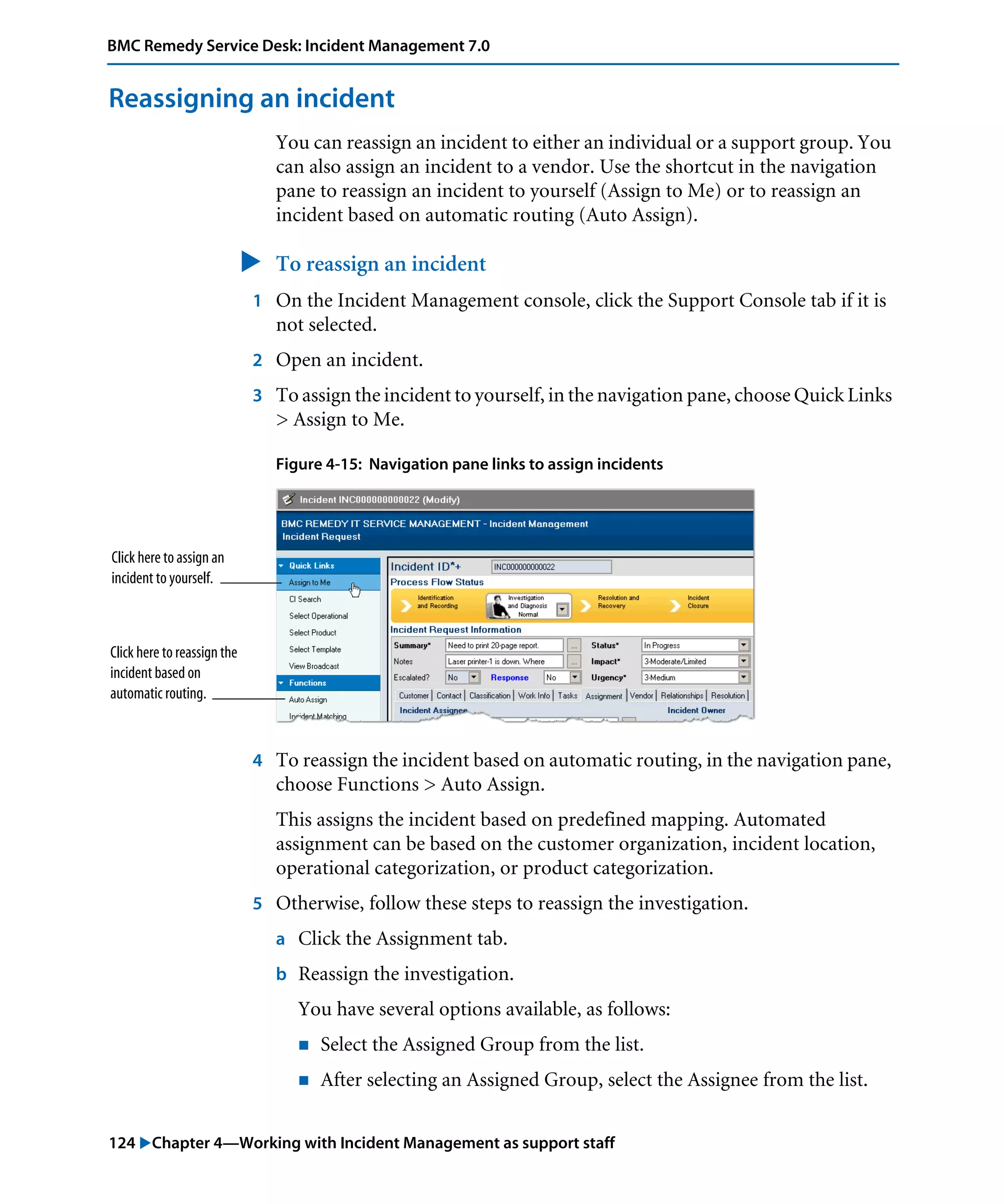 124 "Chapter 4—Working with Incident Management as support staff
BMC Remedy Service Desk: Incident Management 7.0
Reassigning an incident
You can reassign an incident to either an individual or a support group. You
can also assign an incident to a vendor. Use the shortcut in the navigation
pane to reassign an incident to yourself (Assign to Me) or to reassign an
incident based on automatic routing (Auto Assign).
" To reassign an incident
1 On the Incident Management console, click the Support Console tab if it is
not selected.
2 Open an incident.
3 To assign the incident to yourself, in the navigation pane, choose Quick Links
> Assign to Me.
Figure 4-15: Navigation pane links to assign incidents
4 To reassign the incident based on automatic routing, in the navigation pane,
choose Functions > Auto Assign.
This assigns the incident based on predefined mapping. Automated
assignment can be based on the customer organization, incident location,
operational categorization, or product categorization.
5 Otherwise, follow these steps to reassign the investigation.
a Click the Assignment tab.
b Reassign the investigation.
You have several options available, as follows:
! Select the Assigned Group from the list.
! After selecting an Assigned Group, select the Assignee from the list.
Click here to assign an
incident to yourself.
Click here to reassign the
incident based on
automatic routing.
 