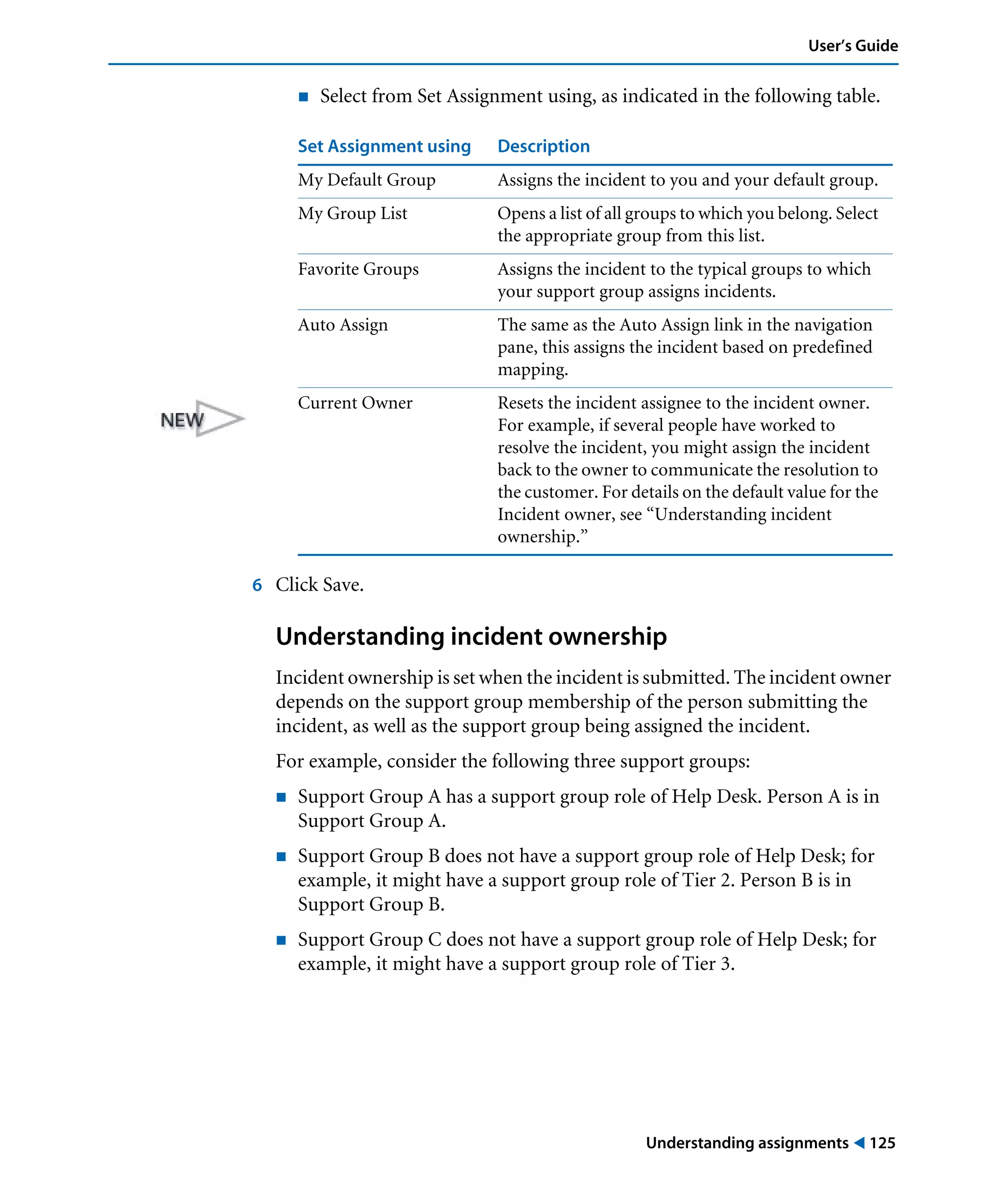 Understanding assignments ! 125
User’s Guide
! Select from Set Assignment using, as indicated in the following table.
6 Click Save.
Understanding incident ownership
Incident ownership is set when the incident is submitted. The incident owner
depends on the support group membership of the person submitting the
incident, as well as the support group being assigned the incident.
For example, consider the following three support groups:
! Support Group A has a support group role of Help Desk. Person A is in
Support Group A.
! Support Group B does not have a support group role of Help Desk; for
example, it might have a support group role of Tier 2. Person B is in
Support Group B.
! Support Group C does not have a support group role of Help Desk; for
example, it might have a support group role of Tier 3.
Set Assignment using Description
My Default Group Assigns the incident to you and your default group.
My Group List Opens a list of all groups to which you belong. Select
the appropriate group from this list.
Favorite Groups Assigns the incident to the typical groups to which
your support group assigns incidents.
Auto Assign The same as the Auto Assign link in the navigation
pane, this assigns the incident based on predefined
mapping.
Current Owner Resets the incident assignee to the incident owner.
For example, if several people have worked to
resolve the incident, you might assign the incident
back to the owner to communicate the resolution to
the customer. For details on the default value for the
Incident owner, see “Understanding incident
ownership.”
 