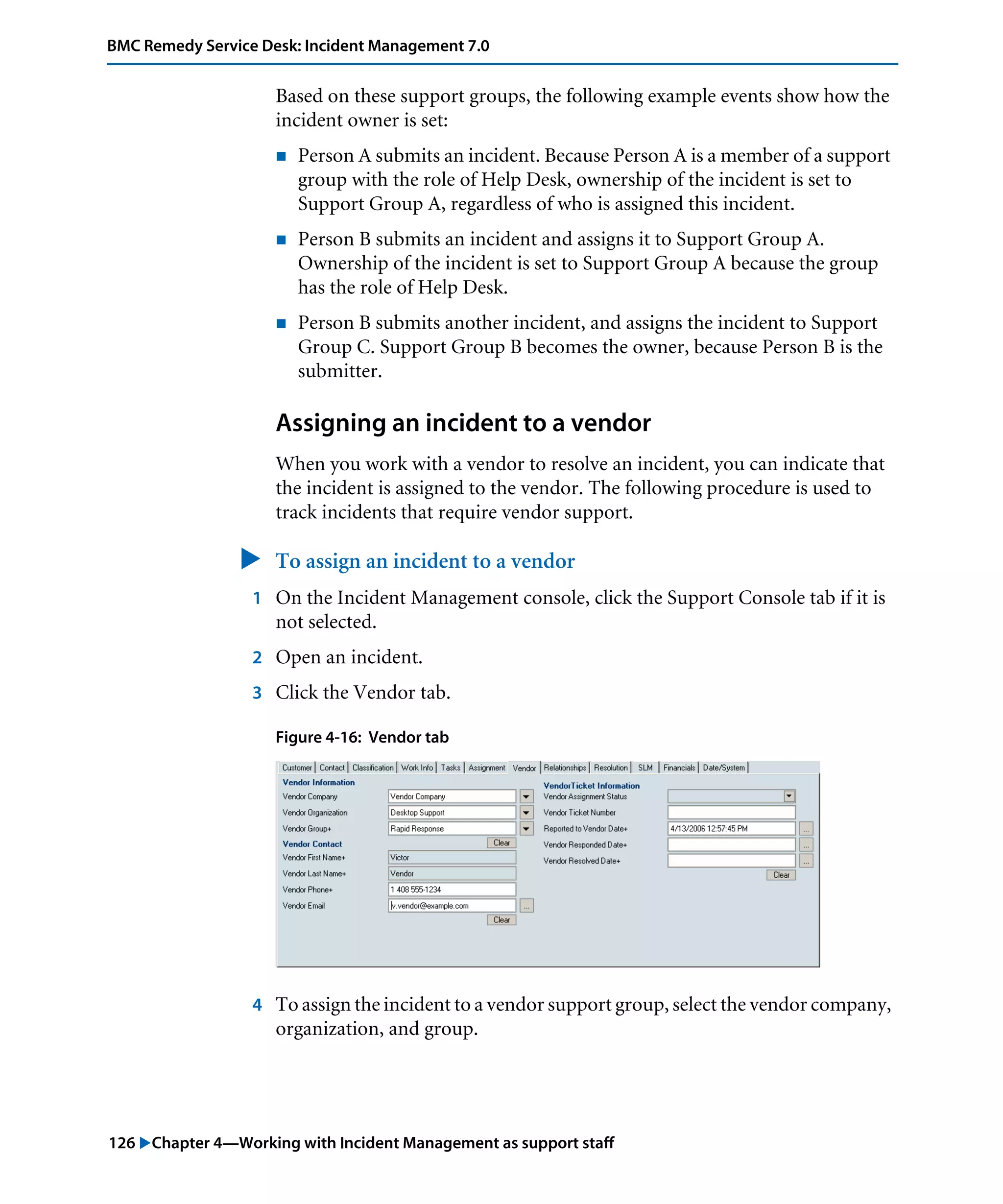 126 "Chapter 4—Working with Incident Management as support staff
BMC Remedy Service Desk: Incident Management 7.0
Based on these support groups, the following example events show how the
incident owner is set:
! Person A submits an incident. Because Person A is a member of a support
group with the role of Help Desk, ownership of the incident is set to
Support Group A, regardless of who is assigned this incident.
! Person B submits an incident and assigns it to Support Group A.
Ownership of the incident is set to Support Group A because the group
has the role of Help Desk.
! Person B submits another incident, and assigns the incident to Support
Group C. Support Group B becomes the owner, because Person B is the
submitter.
Assigning an incident to a vendor
When you work with a vendor to resolve an incident, you can indicate that
the incident is assigned to the vendor. The following procedure is used to
track incidents that require vendor support.
" To assign an incident to a vendor
1 On the Incident Management console, click the Support Console tab if it is
not selected.
2 Open an incident.
3 Click the Vendor tab.
Figure 4-16: Vendor tab
4 To assign the incident to a vendor support group, select the vendor company,
organization, and group.
 