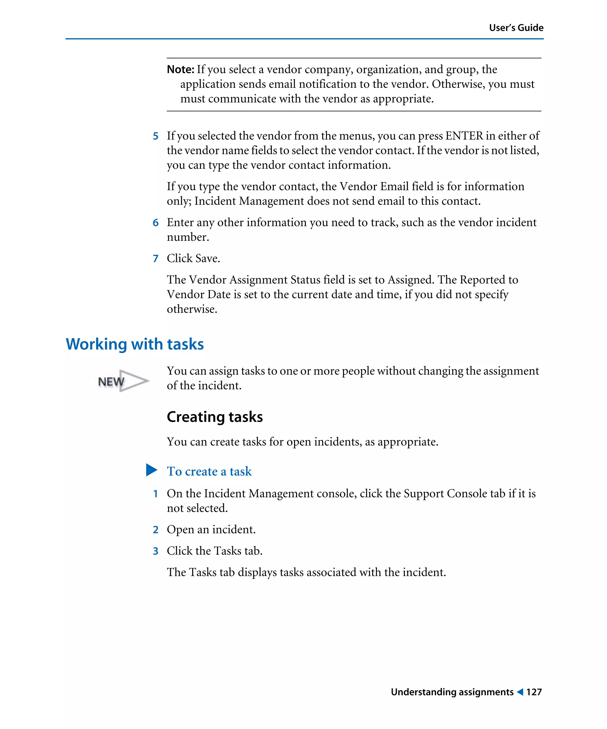 Understanding assignments ! 127
User’s Guide
Note: If you select a vendor company, organization, and group, the
application sends email notification to the vendor. Otherwise, you must
must communicate with the vendor as appropriate.
5 If you selected the vendor from the menus, you can press ENTER in either of
the vendor name fields to select the vendor contact. If the vendor is not listed,
you can type the vendor contact information.
If you type the vendor contact, the Vendor Email field is for information
only; Incident Management does not send email to this contact.
6 Enter any other information you need to track, such as the vendor incident
number.
7 Click Save.
The Vendor Assignment Status field is set to Assigned. The Reported to
Vendor Date is set to the current date and time, if you did not specify
otherwise.
Working with tasks
You can assign tasks to one or more people without changing the assignment
of the incident.
Creating tasks
You can create tasks for open incidents, as appropriate.
" To create a task
1 On the Incident Management console, click the Support Console tab if it is
not selected.
2 Open an incident.
3 Click the Tasks tab.
The Tasks tab displays tasks associated with the incident.
 