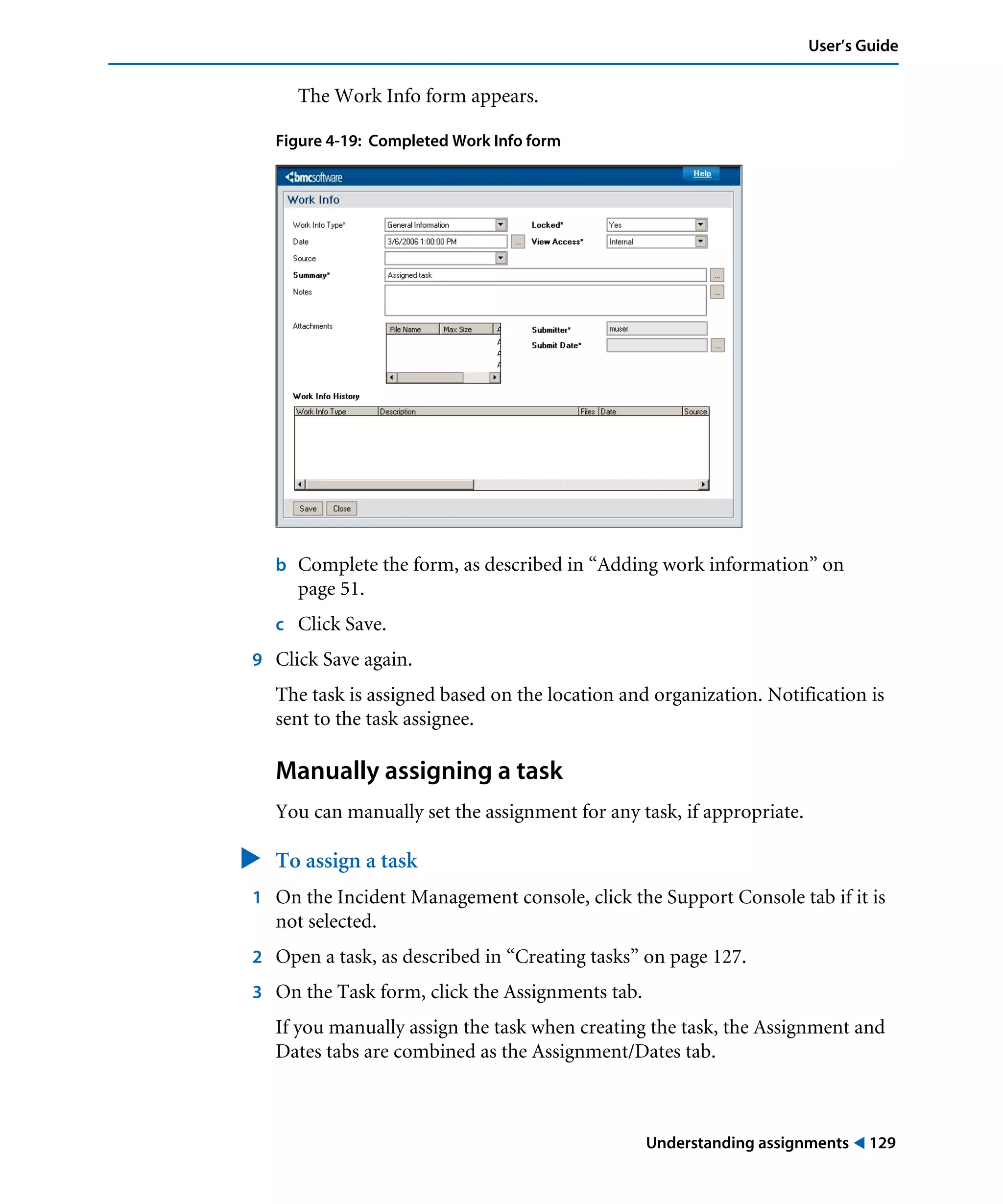 Understanding assignments ! 129
User’s Guide
The Work Info form appears.
Figure 4-19: Completed Work Info form
b Complete the form, as described in “Adding work information” on
page 51.
c Click Save.
9 Click Save again.
The task is assigned based on the location and organization. Notification is
sent to the task assignee.
Manually assigning a task
You can manually set the assignment for any task, if appropriate.
" To assign a task
1 On the Incident Management console, click the Support Console tab if it is
not selected.
2 Open a task, as described in “Creating tasks” on page 127.
3 On the Task form, click the Assignments tab.
If you manually assign the task when creating the task, the Assignment and
Dates tabs are combined as the Assignment/Dates tab.
 