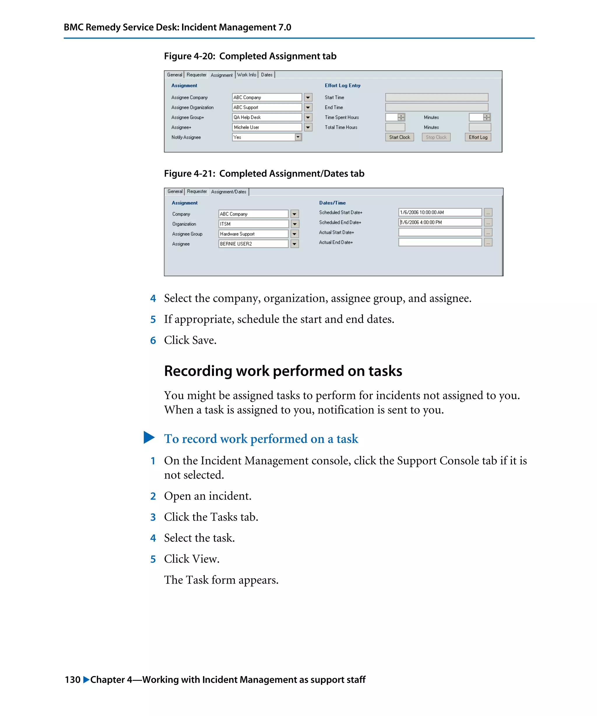 130 "Chapter 4—Working with Incident Management as support staff
BMC Remedy Service Desk: Incident Management 7.0
Figure 4-20: Completed Assignment tab
Figure 4-21: Completed Assignment/Dates tab
4 Select the company, organization, assignee group, and assignee.
5 If appropriate, schedule the start and end dates.
6 Click Save.
Recording work performed on tasks
You might be assigned tasks to perform for incidents not assigned to you.
When a task is assigned to you, notification is sent to you.
" To record work performed on a task
1 On the Incident Management console, click the Support Console tab if it is
not selected.
2 Open an incident.
3 Click the Tasks tab.
4 Select the task.
5 Click View.
The Task form appears.
 