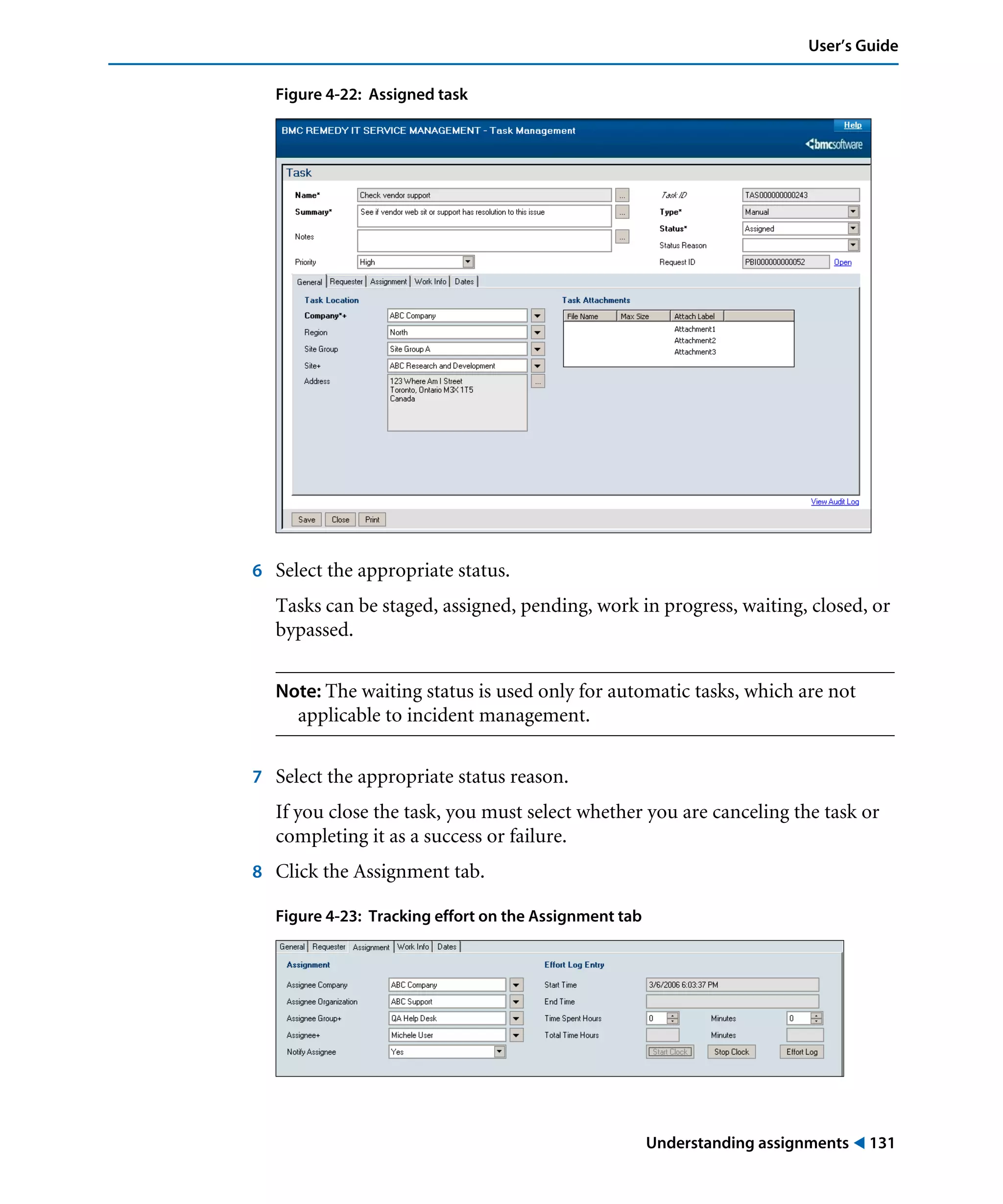 Understanding assignments ! 131
User’s Guide
Figure 4-22: Assigned task
6 Select the appropriate status.
Tasks can be staged, assigned, pending, work in progress, waiting, closed, or
bypassed.
Note: The waiting status is used only for automatic tasks, which are not
applicable to incident management.
7 Select the appropriate status reason.
If you close the task, you must select whether you are canceling the task or
completing it as a success or failure.
8 Click the Assignment tab.
Figure 4-23: Tracking effort on the Assignment tab
 