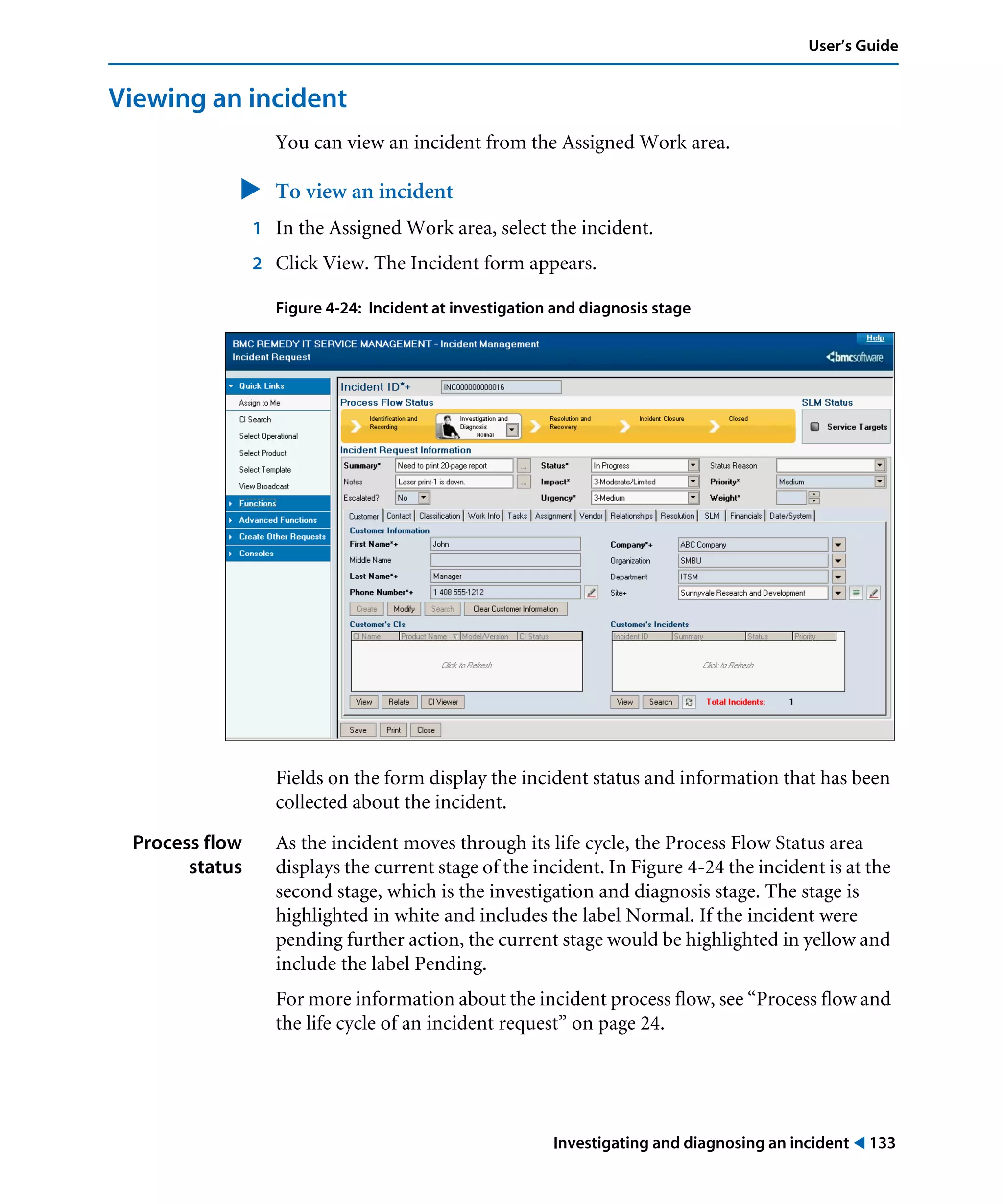 Investigating and diagnosing an incident ! 133
User’s Guide
Viewing an incident
You can view an incident from the Assigned Work area.
" To view an incident
1 In the Assigned Work area, select the incident.
2 Click View. The Incident form appears.
Figure 4-24: Incident at investigation and diagnosis stage
Fields on the form display the incident status and information that has been
collected about the incident.
Process flow
status
As the incident moves through its life cycle, the Process Flow Status area
displays the current stage of the incident. In Figure 4-24 the incident is at the
second stage, which is the investigation and diagnosis stage. The stage is
highlighted in white and includes the label Normal. If the incident were
pending further action, the current stage would be highlighted in yellow and
include the label Pending.
For more information about the incident process flow, see “Process flow and
the life cycle of an incident request” on page 24.
 