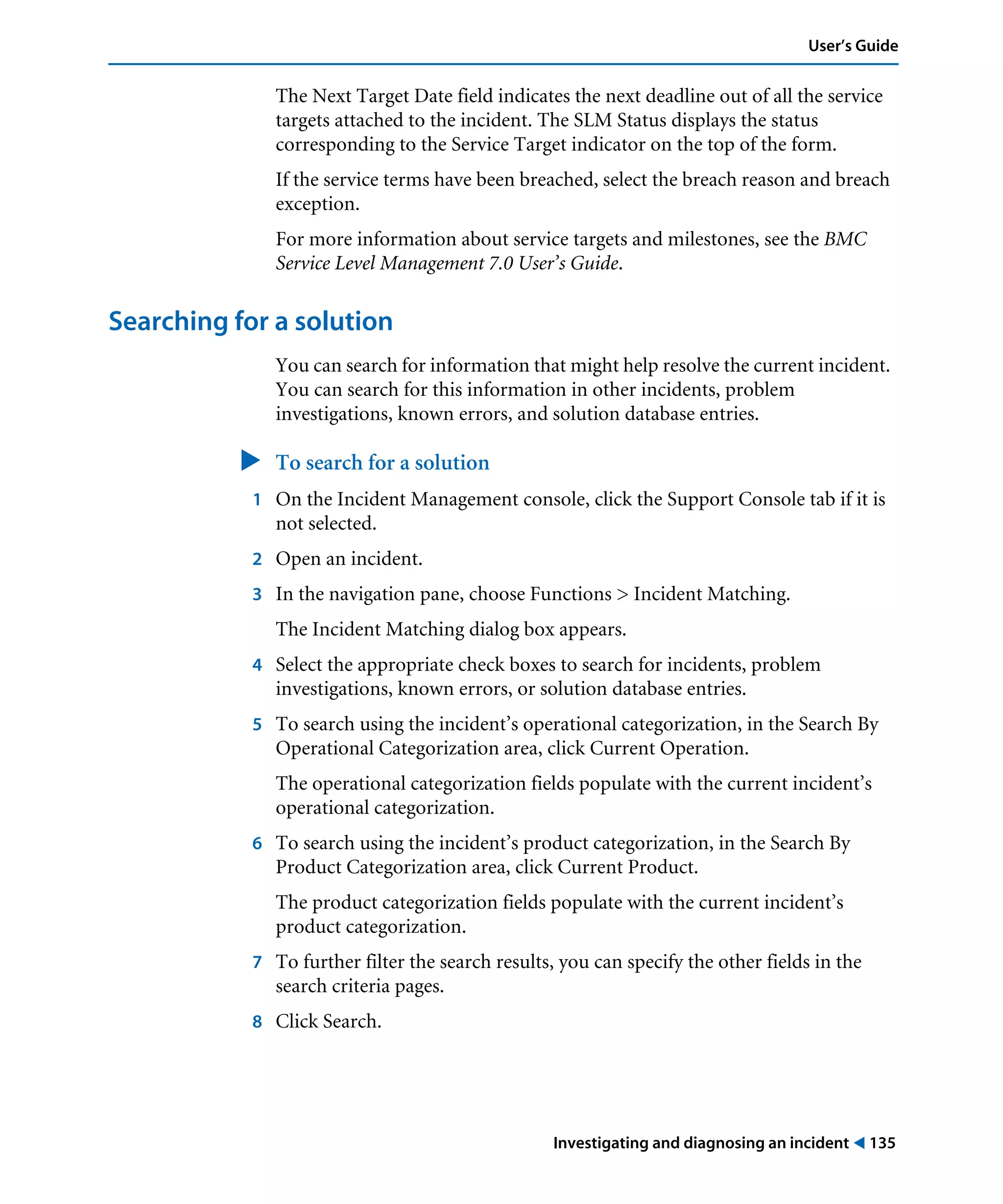 Investigating and diagnosing an incident ! 135
User’s Guide
The Next Target Date field indicates the next deadline out of all the service
targets attached to the incident. The SLM Status displays the status
corresponding to the Service Target indicator on the top of the form.
If the service terms have been breached, select the breach reason and breach
exception.
For more information about service targets and milestones, see the BMC
Service Level Management 7.0 User’s Guide.
Searching for a solution
You can search for information that might help resolve the current incident.
You can search for this information in other incidents, problem
investigations, known errors, and solution database entries.
" To search for a solution
1 On the Incident Management console, click the Support Console tab if it is
not selected.
2 Open an incident.
3 In the navigation pane, choose Functions > Incident Matching.
The Incident Matching dialog box appears.
4 Select the appropriate check boxes to search for incidents, problem
investigations, known errors, or solution database entries.
5 To search using the incident’s operational categorization, in the Search By
Operational Categorization area, click Current Operation.
The operational categorization fields populate with the current incident’s
operational categorization.
6 To search using the incident’s product categorization, in the Search By
Product Categorization area, click Current Product.
The product categorization fields populate with the current incident’s
product categorization.
7 To further filter the search results, you can specify the other fields in the
search criteria pages.
8 Click Search.
 