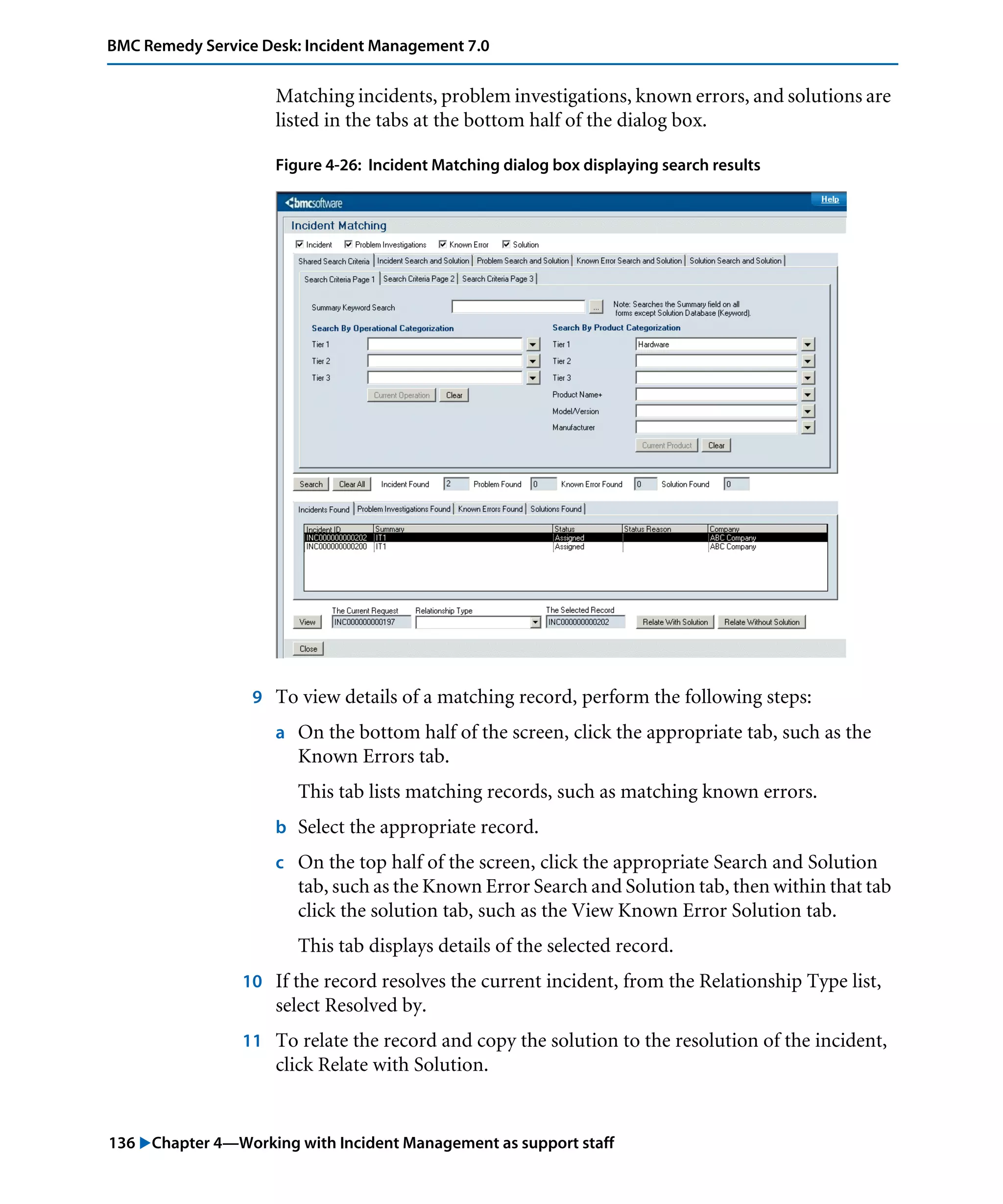 136 "Chapter 4—Working with Incident Management as support staff
BMC Remedy Service Desk: Incident Management 7.0
Matching incidents, problem investigations, known errors, and solutions are
listed in the tabs at the bottom half of the dialog box.
Figure 4-26: Incident Matching dialog box displaying search results
9 To view details of a matching record, perform the following steps:
a On the bottom half of the screen, click the appropriate tab, such as the
Known Errors tab.
This tab lists matching records, such as matching known errors.
b Select the appropriate record.
c On the top half of the screen, click the appropriate Search and Solution
tab, such as the Known Error Search and Solution tab, then within that tab
click the solution tab, such as the View Known Error Solution tab.
This tab displays details of the selected record.
10 If the record resolves the current incident, from the Relationship Type list,
select Resolved by.
11 To relate the record and copy the solution to the resolution of the incident,
click Relate with Solution.
 