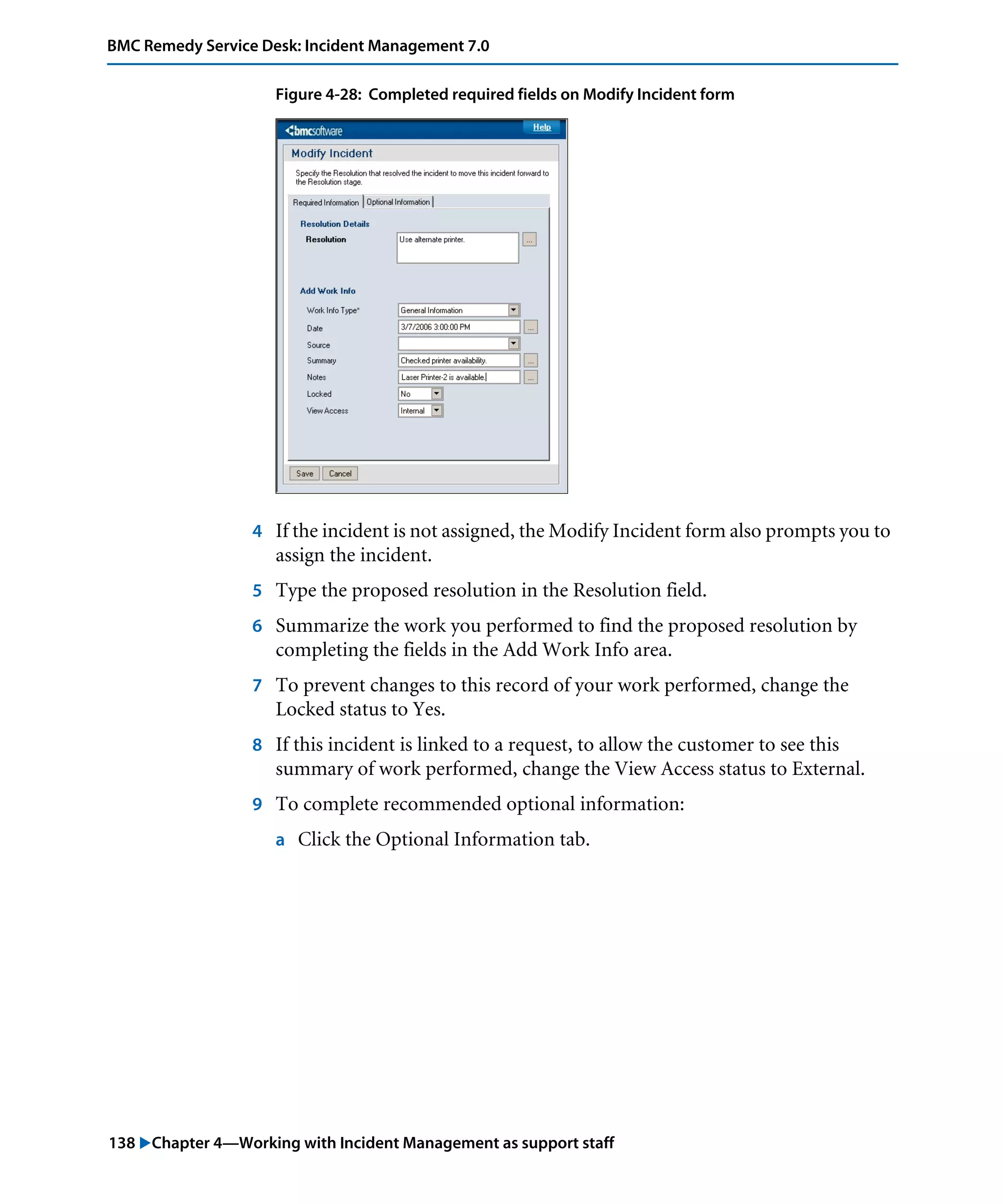 138 "Chapter 4—Working with Incident Management as support staff
BMC Remedy Service Desk: Incident Management 7.0
Figure 4-28: Completed required fields on Modify Incident form
4 If the incident is not assigned, the Modify Incident form also prompts you to
assign the incident.
5 Type the proposed resolution in the Resolution field.
6 Summarize the work you performed to find the proposed resolution by
completing the fields in the Add Work Info area.
7 To prevent changes to this record of your work performed, change the
Locked status to Yes.
8 If this incident is linked to a request, to allow the customer to see this
summary of work performed, change the View Access status to External.
9 To complete recommended optional information:
a Click the Optional Information tab.
 