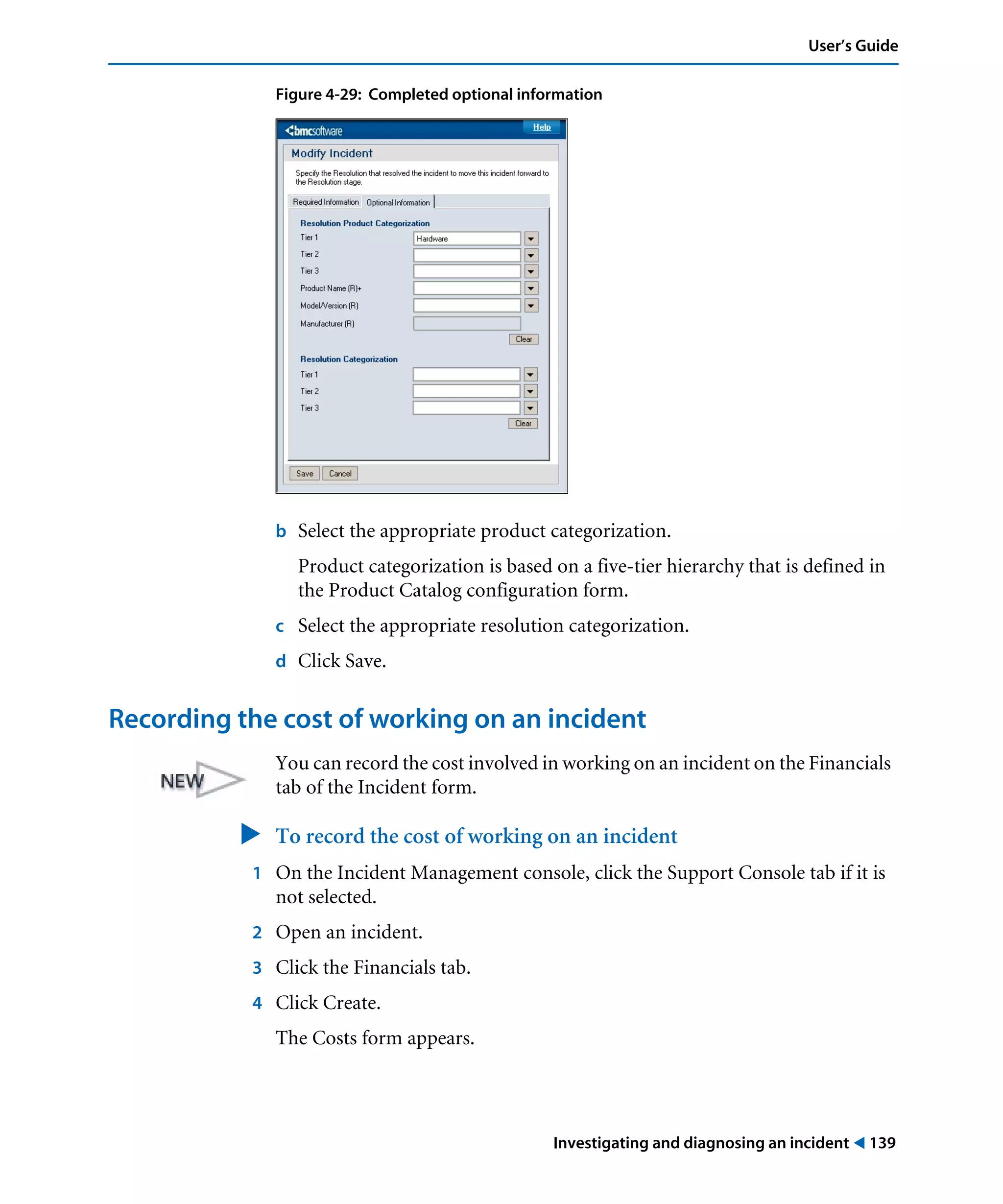 Investigating and diagnosing an incident ! 139
User’s Guide
Figure 4-29: Completed optional information
b Select the appropriate product categorization.
Product categorization is based on a five-tier hierarchy that is defined in
the Product Catalog configuration form.
c Select the appropriate resolution categorization.
d Click Save.
Recording the cost of working on an incident
You can record the cost involved in working on an incident on the Financials
tab of the Incident form.
" To record the cost of working on an incident
1 On the Incident Management console, click the Support Console tab if it is
not selected.
2 Open an incident.
3 Click the Financials tab.
4 Click Create.
The Costs form appears.
 