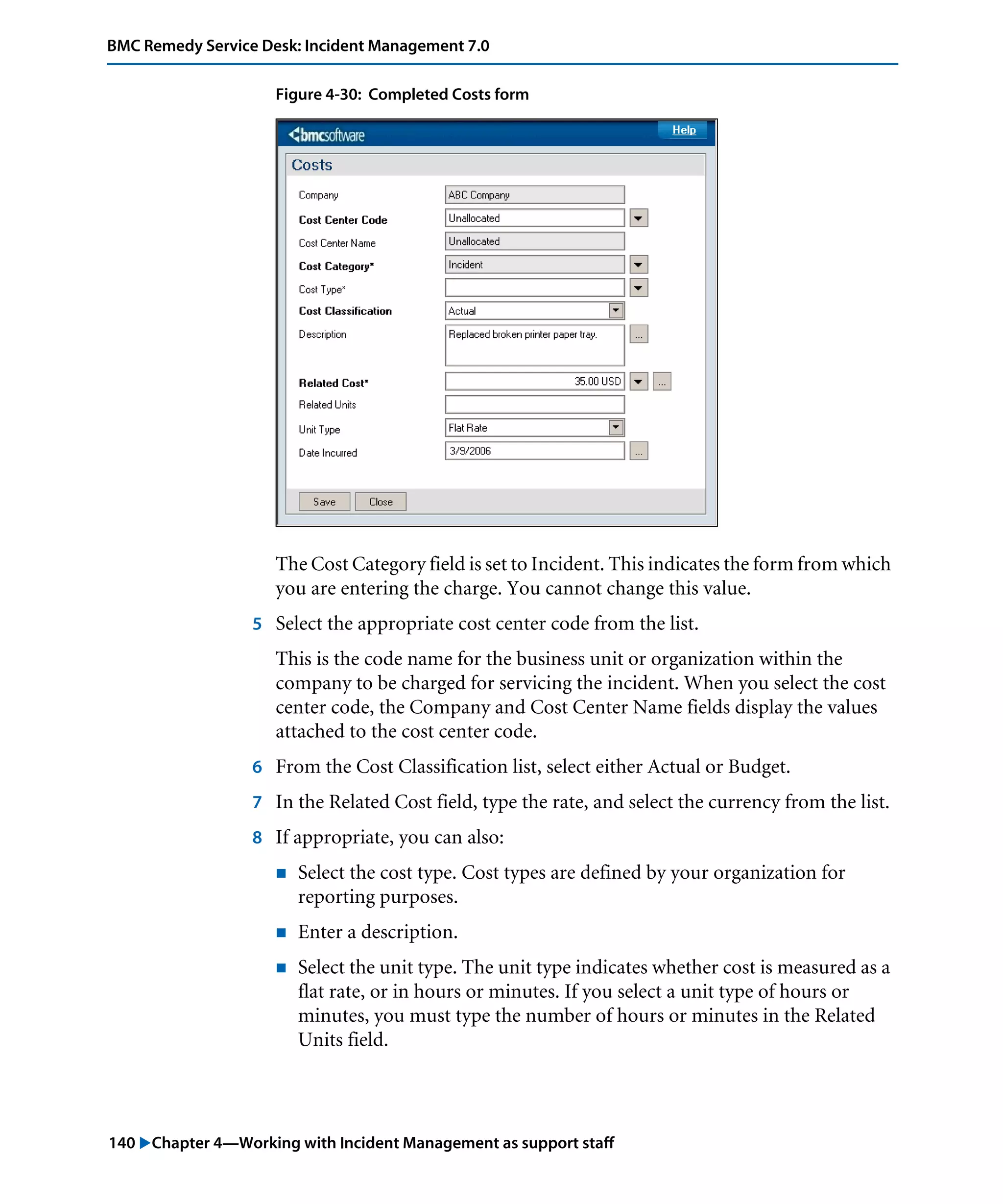 140 "Chapter 4—Working with Incident Management as support staff
BMC Remedy Service Desk: Incident Management 7.0
Figure 4-30: Completed Costs form
The Cost Category field is set to Incident. This indicates the form from which
you are entering the charge. You cannot change this value.
5 Select the appropriate cost center code from the list.
This is the code name for the business unit or organization within the
company to be charged for servicing the incident. When you select the cost
center code, the Company and Cost Center Name fields display the values
attached to the cost center code.
6 From the Cost Classification list, select either Actual or Budget.
7 In the Related Cost field, type the rate, and select the currency from the list.
8 If appropriate, you can also:
! Select the cost type. Cost types are defined by your organization for
reporting purposes.
! Enter a description.
! Select the unit type. The unit type indicates whether cost is measured as a
flat rate, or in hours or minutes. If you select a unit type of hours or
minutes, you must type the number of hours or minutes in the Related
Units field.
 