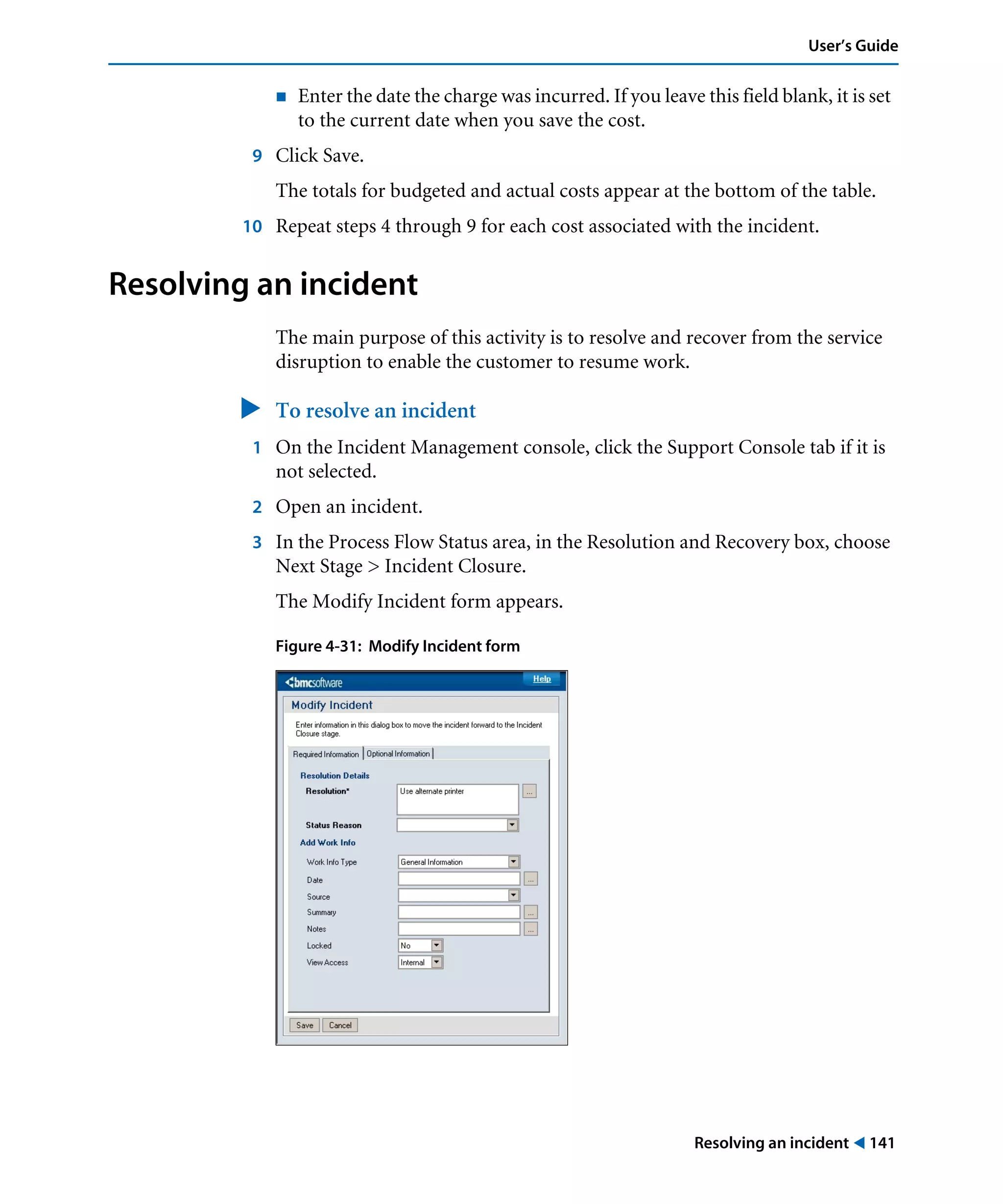 Resolving an incident ! 141
User’s Guide
! Enter the date the charge was incurred. If you leave this field blank, it is set
to the current date when you save the cost.
9 Click Save.
The totals for budgeted and actual costs appear at the bottom of the table.
10 Repeat steps 4 through 9 for each cost associated with the incident.
Resolving an incident
The main purpose of this activity is to resolve and recover from the service
disruption to enable the customer to resume work.
" To resolve an incident
1 On the Incident Management console, click the Support Console tab if it is
not selected.
2 Open an incident.
3 In the Process Flow Status area, in the Resolution and Recovery box, choose
Next Stage > Incident Closure.
The Modify Incident form appears.
Figure 4-31: Modify Incident form
 