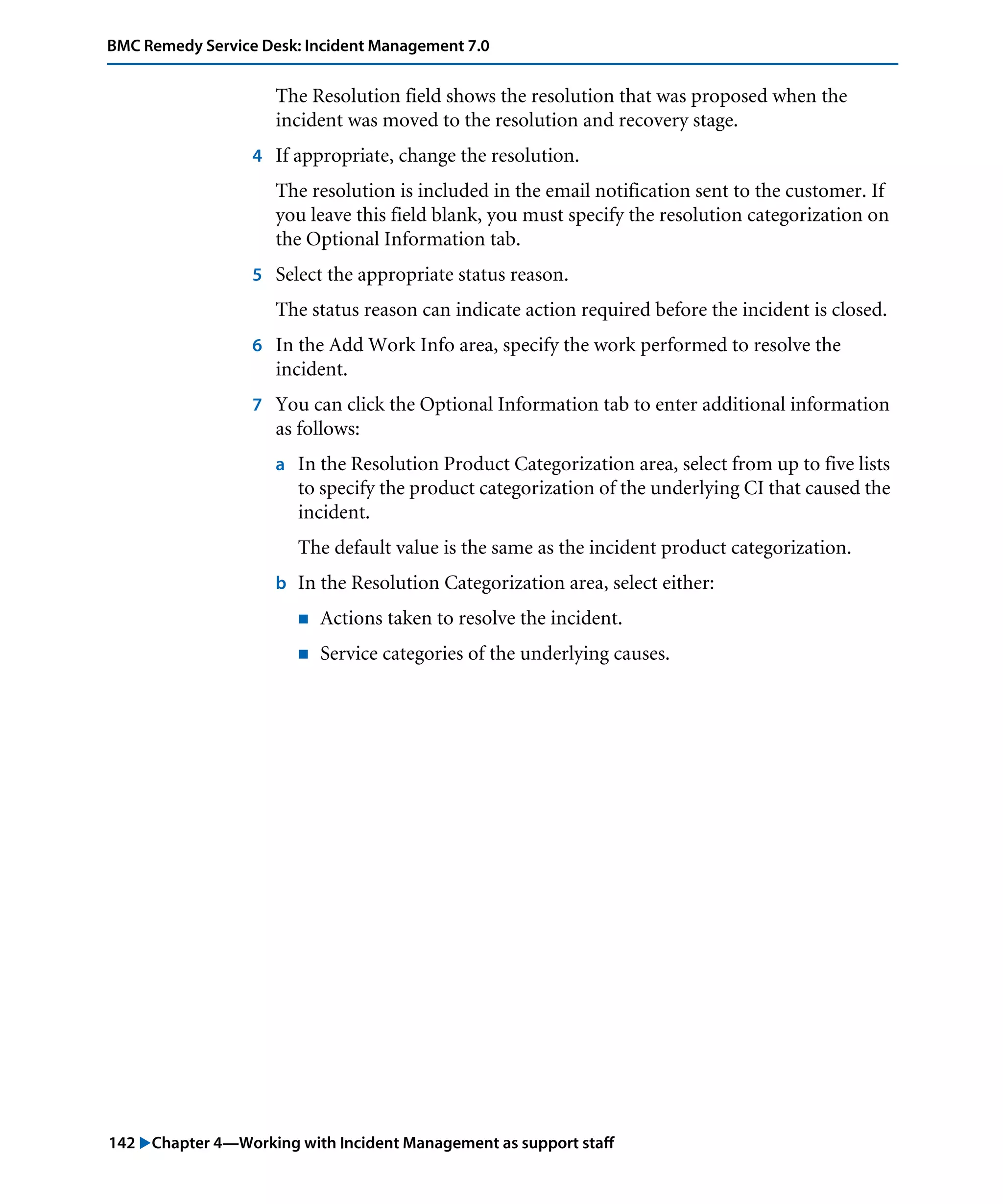 142 "Chapter 4—Working with Incident Management as support staff
BMC Remedy Service Desk: Incident Management 7.0
The Resolution field shows the resolution that was proposed when the
incident was moved to the resolution and recovery stage.
4 If appropriate, change the resolution.
The resolution is included in the email notification sent to the customer. If
you leave this field blank, you must specify the resolution categorization on
the Optional Information tab.
5 Select the appropriate status reason.
The status reason can indicate action required before the incident is closed.
6 In the Add Work Info area, specify the work performed to resolve the
incident.
7 You can click the Optional Information tab to enter additional information
as follows:
a In the Resolution Product Categorization area, select from up to five lists
to specify the product categorization of the underlying CI that caused the
incident.
The default value is the same as the incident product categorization.
b In the Resolution Categorization area, select either:
! Actions taken to resolve the incident.
! Service categories of the underlying causes.
 