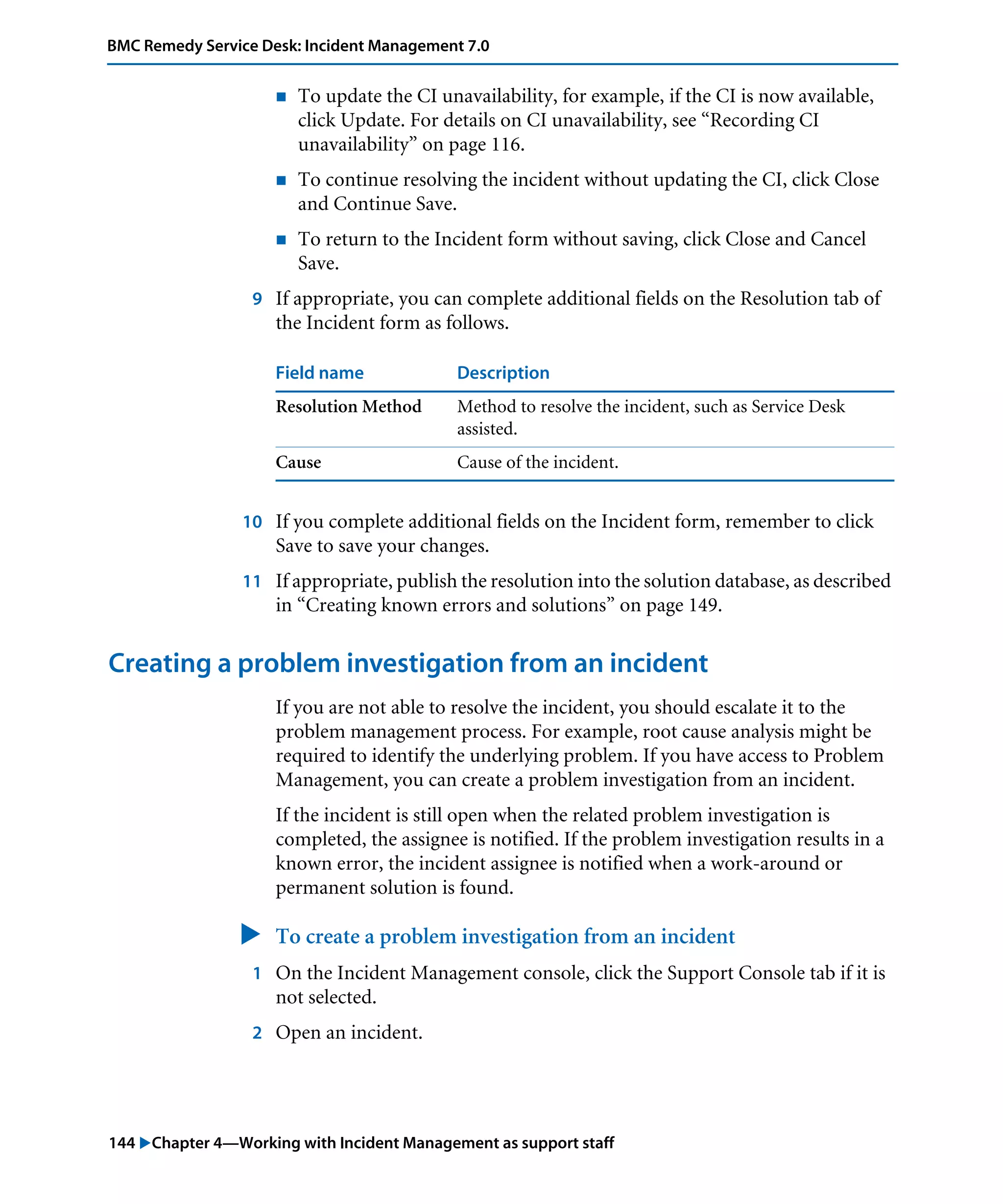 144 "Chapter 4—Working with Incident Management as support staff
BMC Remedy Service Desk: Incident Management 7.0
! To update the CI unavailability, for example, if the CI is now available,
click Update. For details on CI unavailability, see “Recording CI
unavailability” on page 116.
! To continue resolving the incident without updating the CI, click Close
and Continue Save.
! To return to the Incident form without saving, click Close and Cancel
Save.
9 If appropriate, you can complete additional fields on the Resolution tab of
the Incident form as follows.
10 If you complete additional fields on the Incident form, remember to click
Save to save your changes.
11 If appropriate, publish the resolution into the solution database, as described
in “Creating known errors and solutions” on page 149.
Creating a problem investigation from an incident
If you are not able to resolve the incident, you should escalate it to the
problem management process. For example, root cause analysis might be
required to identify the underlying problem. If you have access to Problem
Management, you can create a problem investigation from an incident.
If the incident is still open when the related problem investigation is
completed, the assignee is notified. If the problem investigation results in a
known error, the incident assignee is notified when a work-around or
permanent solution is found.
" To create a problem investigation from an incident
1 On the Incident Management console, click the Support Console tab if it is
not selected.
2 Open an incident.
Field name Description
Resolution Method Method to resolve the incident, such as Service Desk
assisted.
Cause Cause of the incident.
 