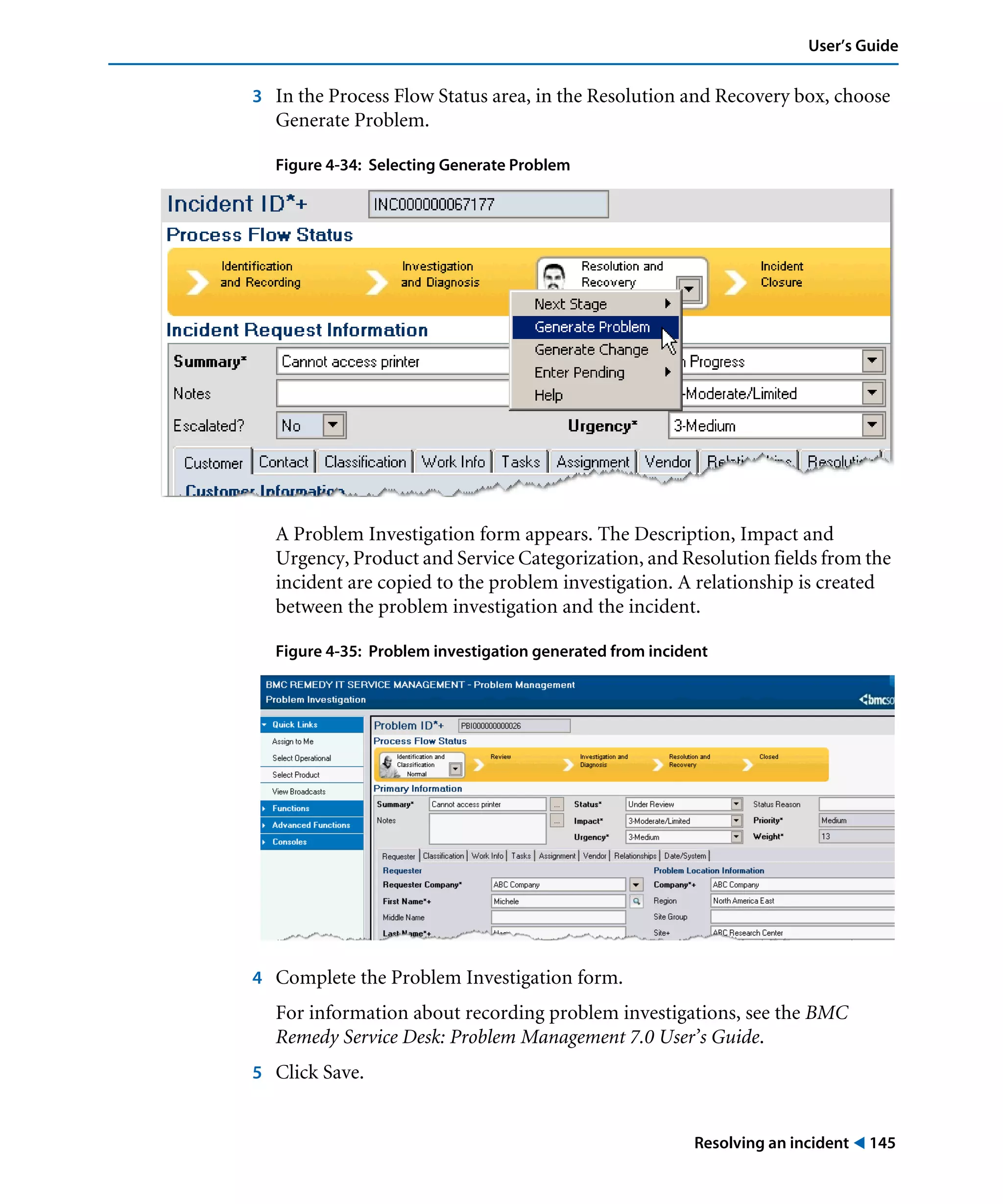 Resolving an incident ! 145
User’s Guide
3 In the Process Flow Status area, in the Resolution and Recovery box, choose
Generate Problem.
Figure 4-34: Selecting Generate Problem
A Problem Investigation form appears. The Description, Impact and
Urgency, Product and Service Categorization, and Resolution fields from the
incident are copied to the problem investigation. A relationship is created
between the problem investigation and the incident.
Figure 4-35: Problem investigation generated from incident
4 Complete the Problem Investigation form.
For information about recording problem investigations, see the BMC
Remedy Service Desk: Problem Management 7.0 User’s Guide.
5 Click Save.
 