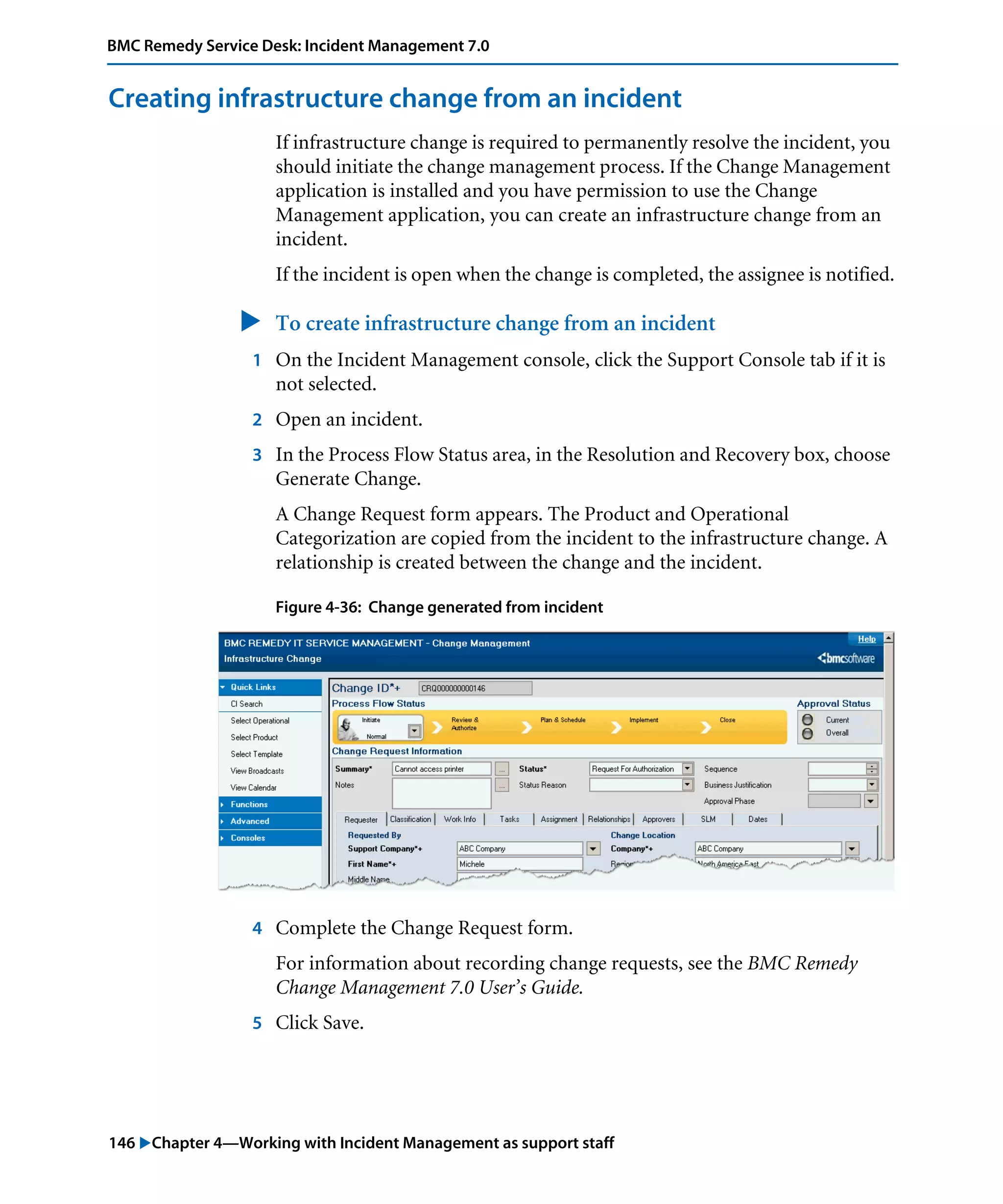 146 "Chapter 4—Working with Incident Management as support staff
BMC Remedy Service Desk: Incident Management 7.0
Creating infrastructure change from an incident
If infrastructure change is required to permanently resolve the incident, you
should initiate the change management process. If the Change Management
application is installed and you have permission to use the Change
Management application, you can create an infrastructure change from an
incident.
If the incident is open when the change is completed, the assignee is notified.
" To create infrastructure change from an incident
1 On the Incident Management console, click the Support Console tab if it is
not selected.
2 Open an incident.
3 In the Process Flow Status area, in the Resolution and Recovery box, choose
Generate Change.
A Change Request form appears. The Product and Operational
Categorization are copied from the incident to the infrastructure change. A
relationship is created between the change and the incident.
Figure 4-36: Change generated from incident
4 Complete the Change Request form.
For information about recording change requests, see the BMC Remedy
Change Management 7.0 User’s Guide.
5 Click Save.
 