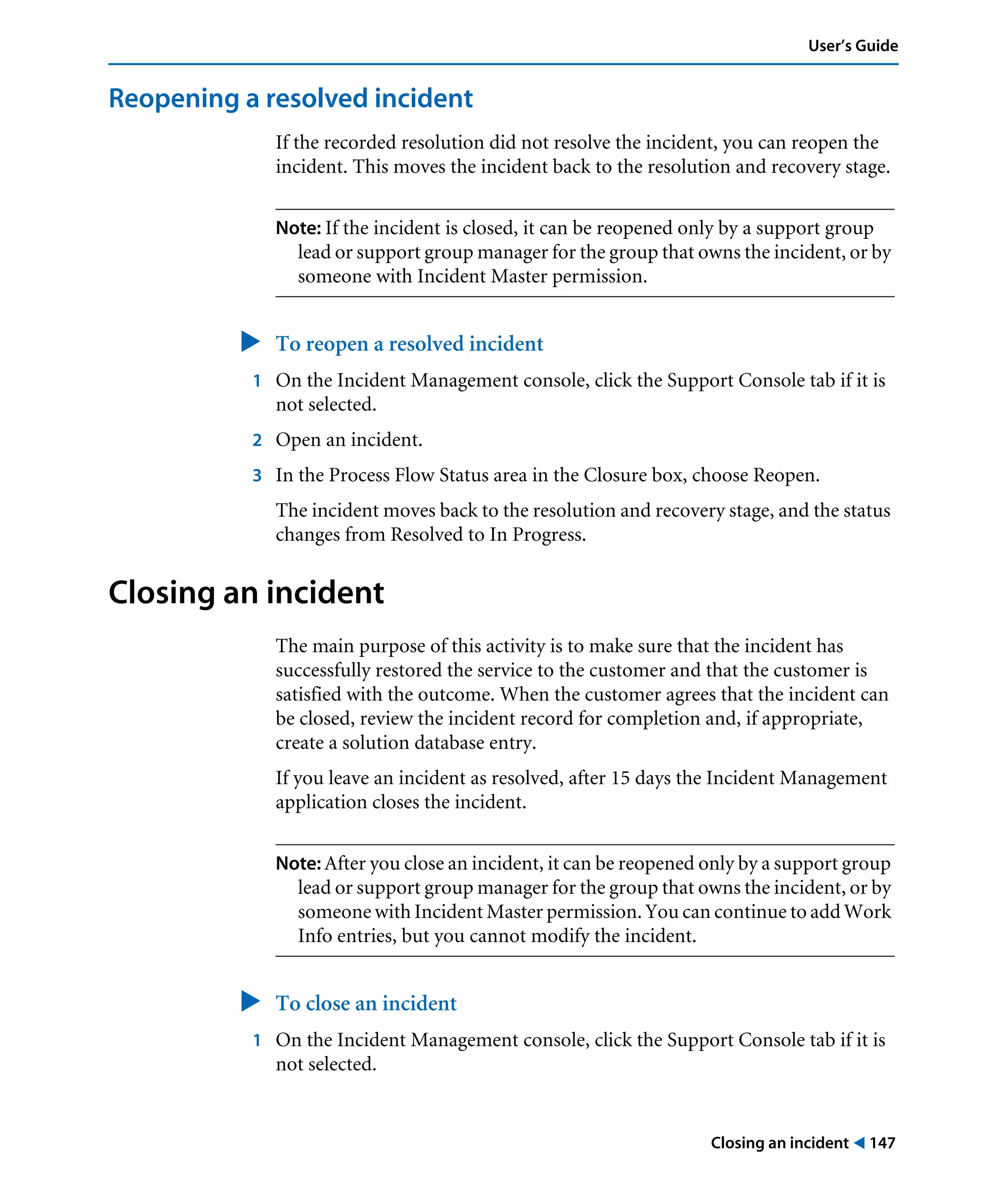 Closing an incident ! 147
User’s Guide
Reopening a resolved incident
If the recorded resolution did not resolve the incident, you can reopen the
incident. This moves the incident back to the resolution and recovery stage.
Note: If the incident is closed, it can be reopened only by a support group
lead or support group manager for the group that owns the incident, or by
someone with Incident Master permission.
" To reopen a resolved incident
1 On the Incident Management console, click the Support Console tab if it is
not selected.
2 Open an incident.
3 In the Process Flow Status area in the Closure box, choose Reopen.
The incident moves back to the resolution and recovery stage, and the status
changes from Resolved to In Progress.
Closing an incident
The main purpose of this activity is to make sure that the incident has
successfully restored the service to the customer and that the customer is
satisfied with the outcome. When the customer agrees that the incident can
be closed, review the incident record for completion and, if appropriate,
create a solution database entry.
If you leave an incident as resolved, after 15 days the Incident Management
application closes the incident.
Note: After you close an incident, it can be reopened only by a support group
lead or support group manager for the group that owns the incident, or by
someone with Incident Master permission. You can continue to add Work
Info entries, but you cannot modify the incident.
" To close an incident
1 On the Incident Management console, click the Support Console tab if it is
not selected.
 