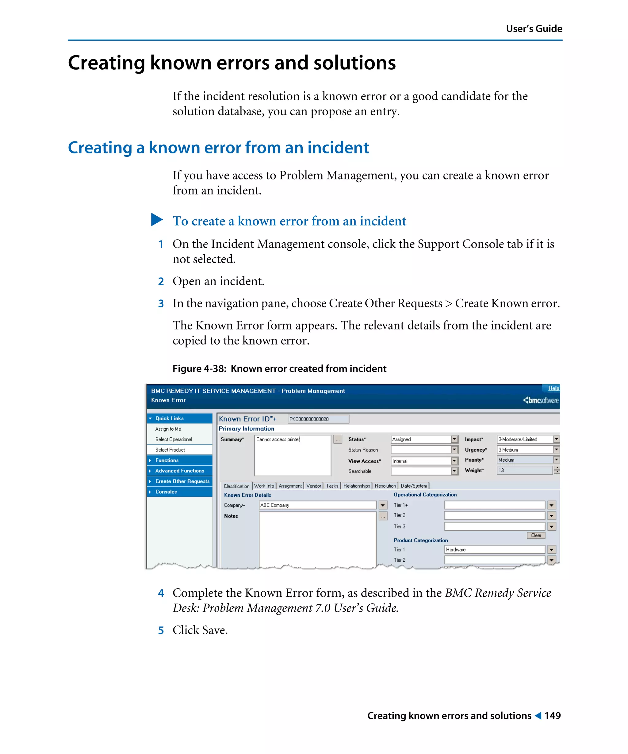 Creating known errors and solutions ! 149
User’s Guide
Creating known errors and solutions
If the incident resolution is a known error or a good candidate for the
solution database, you can propose an entry.
Creating a known error from an incident
If you have access to Problem Management, you can create a known error
from an incident.
" To create a known error from an incident
1 On the Incident Management console, click the Support Console tab if it is
not selected.
2 Open an incident.
3 In the navigation pane, choose Create Other Requests > Create Known error.
The Known Error form appears. The relevant details from the incident are
copied to the known error.
Figure 4-38: Known error created from incident
4 Complete the Known Error form, as described in the BMC Remedy Service
Desk: Problem Management 7.0 User’s Guide.
5 Click Save.
 