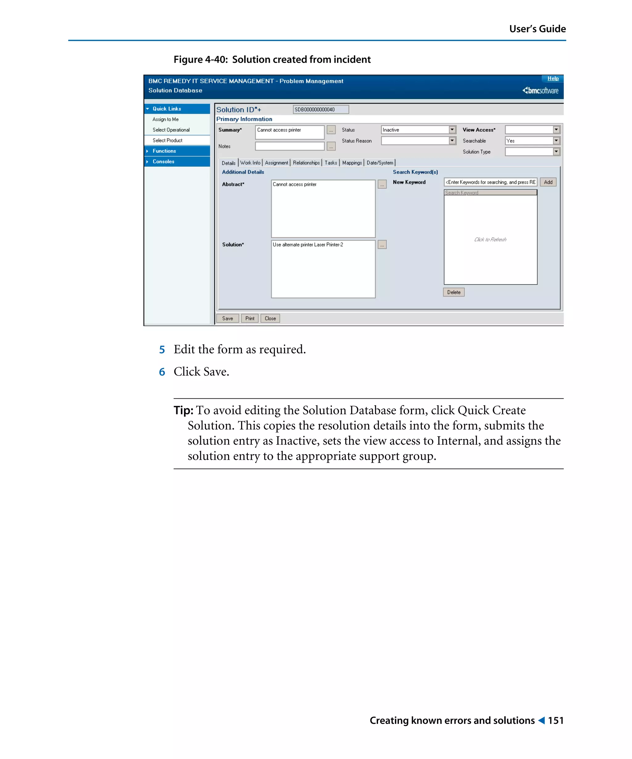 Creating known errors and solutions ! 151
User’s Guide
Figure 4-40: Solution created from incident
5 Edit the form as required.
6 Click Save.
Tip: To avoid editing the Solution Database form, click Quick Create
Solution. This copies the resolution details into the form, submits the
solution entry as Inactive, sets the view access to Internal, and assigns the
solution entry to the appropriate support group.
 