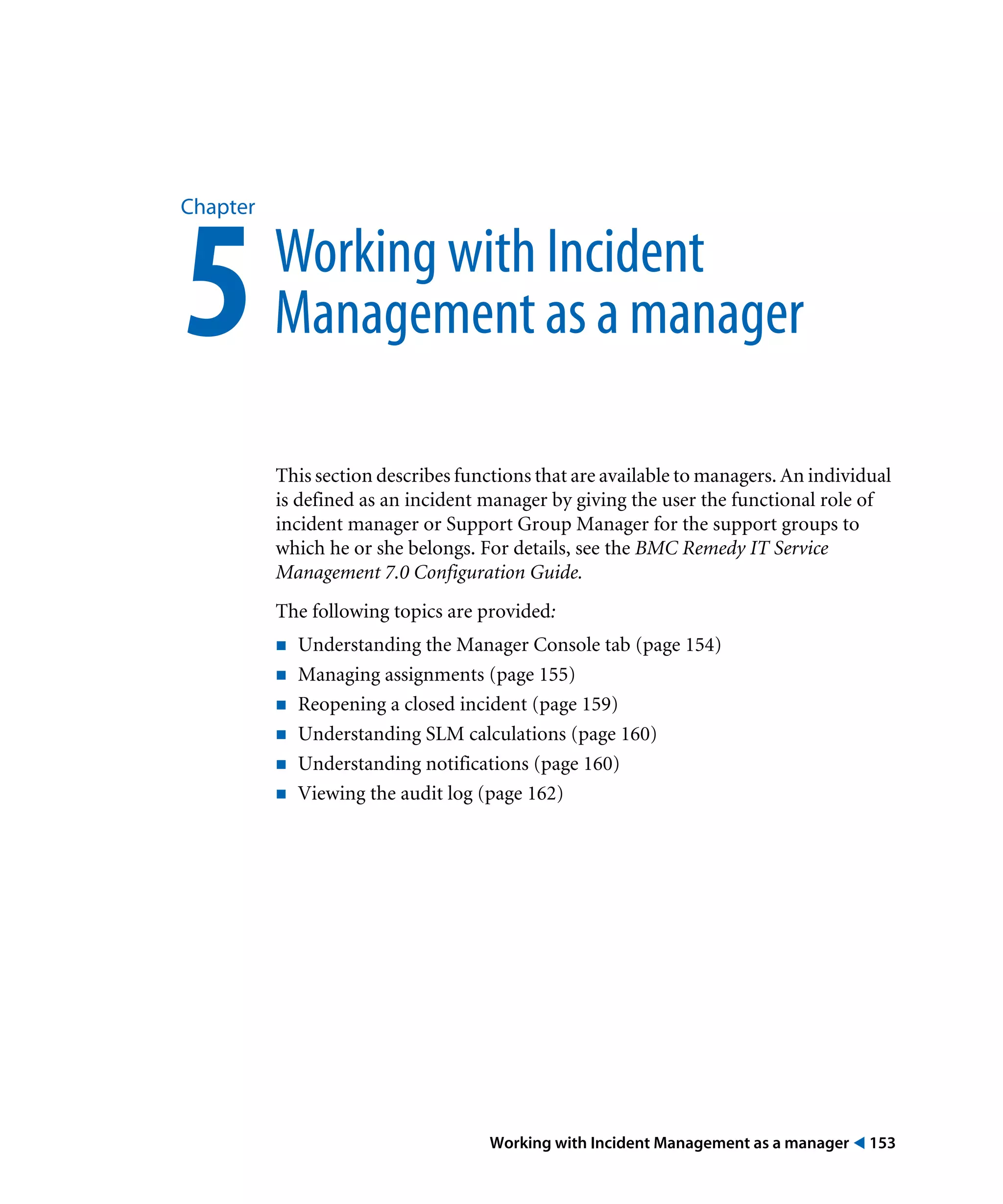 Working with Incident Management as a manager ! 153
Chapter
5Working with Incident
Management as a manager
This section describes functions that are available to managers. An individual
is defined as an incident manager by giving the user the functional role of
incident manager or Support Group Manager for the support groups to
which he or she belongs. For details, see the BMC Remedy IT Service
Management 7.0 Configuration Guide.
The following topics are provided:
! Understanding the Manager Console tab (page 154)
! Managing assignments (page 155)
! Reopening a closed incident (page 159)
! Understanding SLM calculations (page 160)
! Understanding notifications (page 160)
! Viewing the audit log (page 162)
 