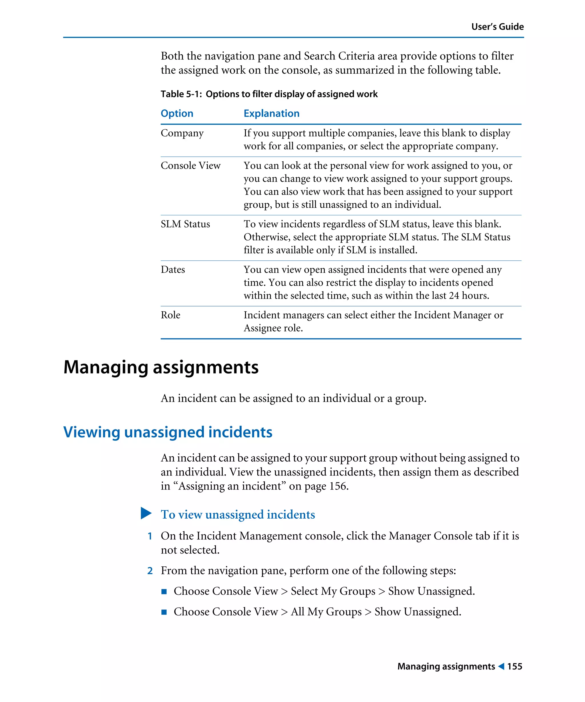 Managing assignments ! 155
User’s Guide
Both the navigation pane and Search Criteria area provide options to filter
the assigned work on the console, as summarized in the following table.
Managing assignments
An incident can be assigned to an individual or a group.
Viewing unassigned incidents
An incident can be assigned to your support group without being assigned to
an individual. View the unassigned incidents, then assign them as described
in “Assigning an incident” on page 156.
" To view unassigned incidents
1 On the Incident Management console, click the Manager Console tab if it is
not selected.
2 From the navigation pane, perform one of the following steps:
! Choose Console View > Select My Groups > Show Unassigned.
! Choose Console View > All My Groups > Show Unassigned.
Table 5-1: Options to filter display of assigned work
Option Explanation
Company If you support multiple companies, leave this blank to display
work for all companies, or select the appropriate company.
Console View You can look at the personal view for work assigned to you, or
you can change to view work assigned to your support groups.
You can also view work that has been assigned to your support
group, but is still unassigned to an individual.
SLM Status To view incidents regardless of SLM status, leave this blank.
Otherwise, select the appropriate SLM status. The SLM Status
filter is available only if SLM is installed.
Dates You can view open assigned incidents that were opened any
time. You can also restrict the display to incidents opened
within the selected time, such as within the last 24 hours.
Role Incident managers can select either the Incident Manager or
Assignee role.
 