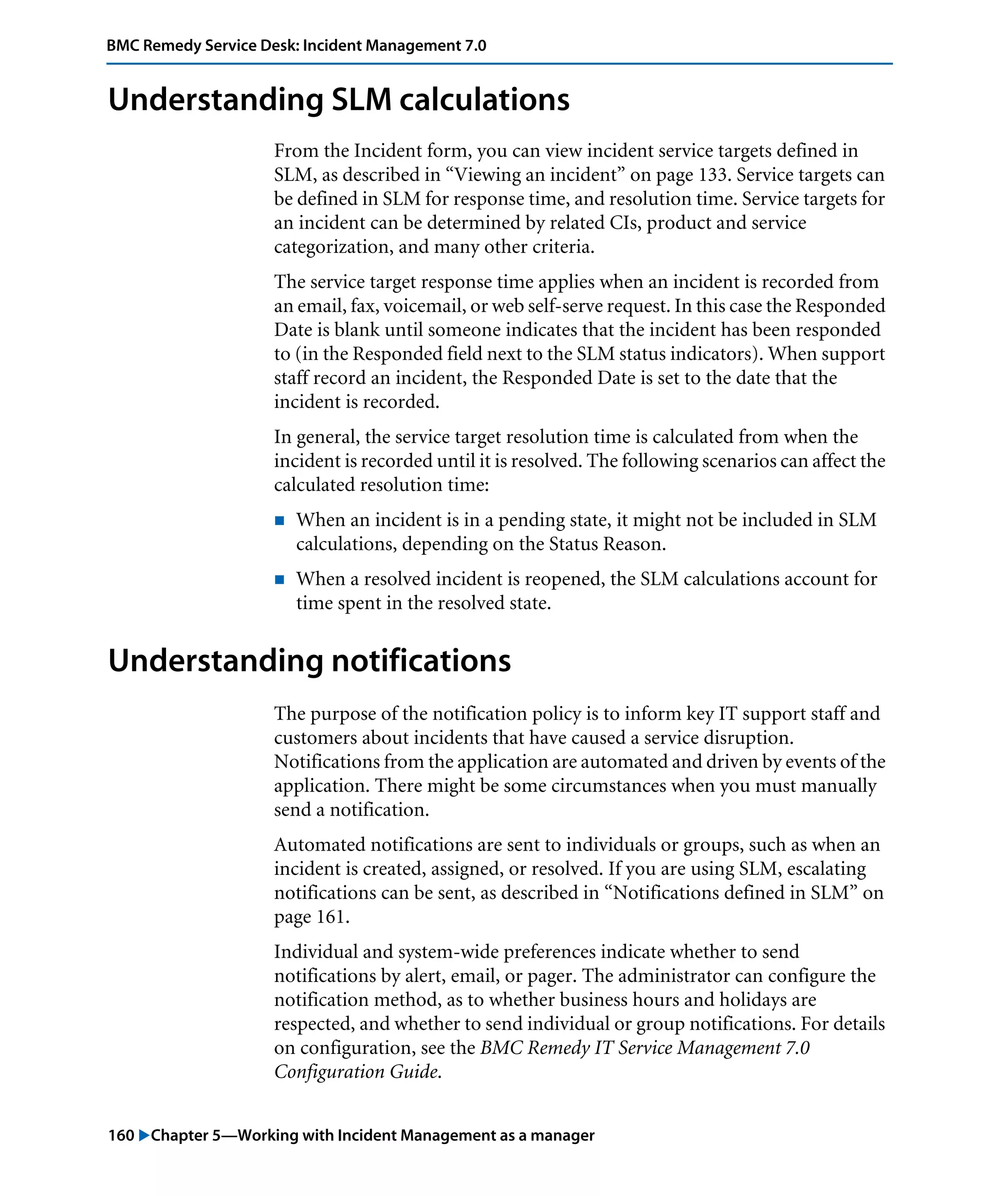 160 "Chapter 5—Working with Incident Management as a manager
BMC Remedy Service Desk: Incident Management 7.0
Understanding SLM calculations
From the Incident form, you can view incident service targets defined in
SLM, as described in “Viewing an incident” on page 133. Service targets can
be defined in SLM for response time, and resolution time. Service targets for
an incident can be determined by related CIs, product and service
categorization, and many other criteria.
The service target response time applies when an incident is recorded from
an email, fax, voicemail, or web self-serve request. In this case the Responded
Date is blank until someone indicates that the incident has been responded
to (in the Responded field next to the SLM status indicators). When support
staff record an incident, the Responded Date is set to the date that the
incident is recorded.
In general, the service target resolution time is calculated from when the
incident is recorded until it is resolved. The following scenarios can affect the
calculated resolution time:
! When an incident is in a pending state, it might not be included in SLM
calculations, depending on the Status Reason.
! When a resolved incident is reopened, the SLM calculations account for
time spent in the resolved state.
Understanding notifications
The purpose of the notification policy is to inform key IT support staff and
customers about incidents that have caused a service disruption.
Notifications from the application are automated and driven by events of the
application. There might be some circumstances when you must manually
send a notification.
Automated notifications are sent to individuals or groups, such as when an
incident is created, assigned, or resolved. If you are using SLM, escalating
notifications can be sent, as described in “Notifications defined in SLM” on
page 161.
Individual and system-wide preferences indicate whether to send
notifications by alert, email, or pager. The administrator can configure the
notification method, as to whether business hours and holidays are
respected, and whether to send individual or group notifications. For details
on configuration, see the BMC Remedy IT Service Management 7.0
Configuration Guide.
 