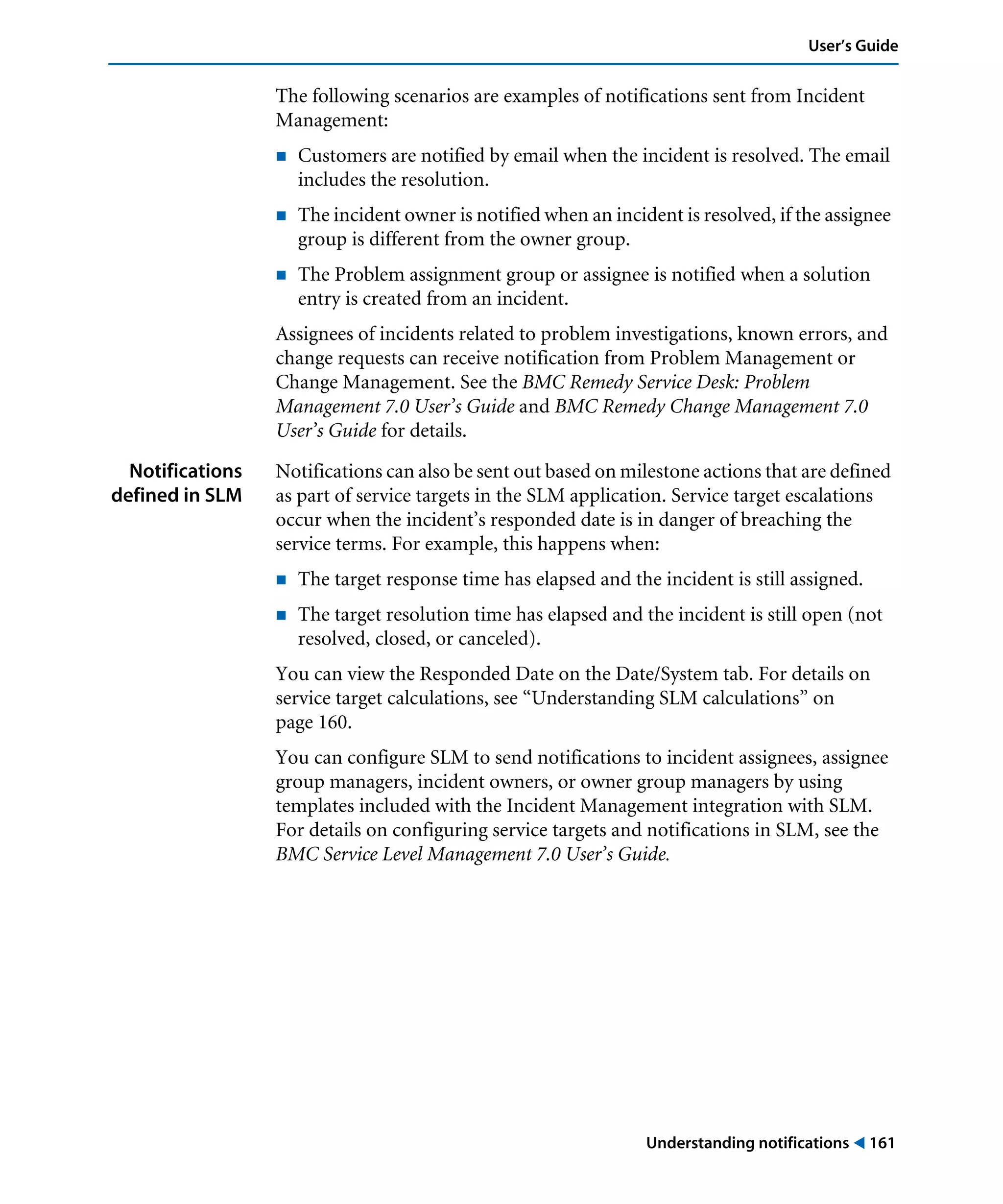 Understanding notifications ! 161
User’s Guide
The following scenarios are examples of notifications sent from Incident
Management:
! Customers are notified by email when the incident is resolved. The email
includes the resolution.
! The incident owner is notified when an incident is resolved, if the assignee
group is different from the owner group.
! The Problem assignment group or assignee is notified when a solution
entry is created from an incident.
Assignees of incidents related to problem investigations, known errors, and
change requests can receive notification from Problem Management or
Change Management. See the BMC Remedy Service Desk: Problem
Management 7.0 User’s Guide and BMC Remedy Change Management 7.0
User’s Guide for details.
Notifications
defined in SLM
Notifications can also be sent out based on milestone actions that are defined
as part of service targets in the SLM application. Service target escalations
occur when the incident’s responded date is in danger of breaching the
service terms. For example, this happens when:
! The target response time has elapsed and the incident is still assigned.
! The target resolution time has elapsed and the incident is still open (not
resolved, closed, or canceled).
You can view the Responded Date on the Date/System tab. For details on
service target calculations, see “Understanding SLM calculations” on
page 160.
You can configure SLM to send notifications to incident assignees, assignee
group managers, incident owners, or owner group managers by using
templates included with the Incident Management integration with SLM.
For details on configuring service targets and notifications in SLM, see the
BMC Service Level Management 7.0 User’s Guide.
 