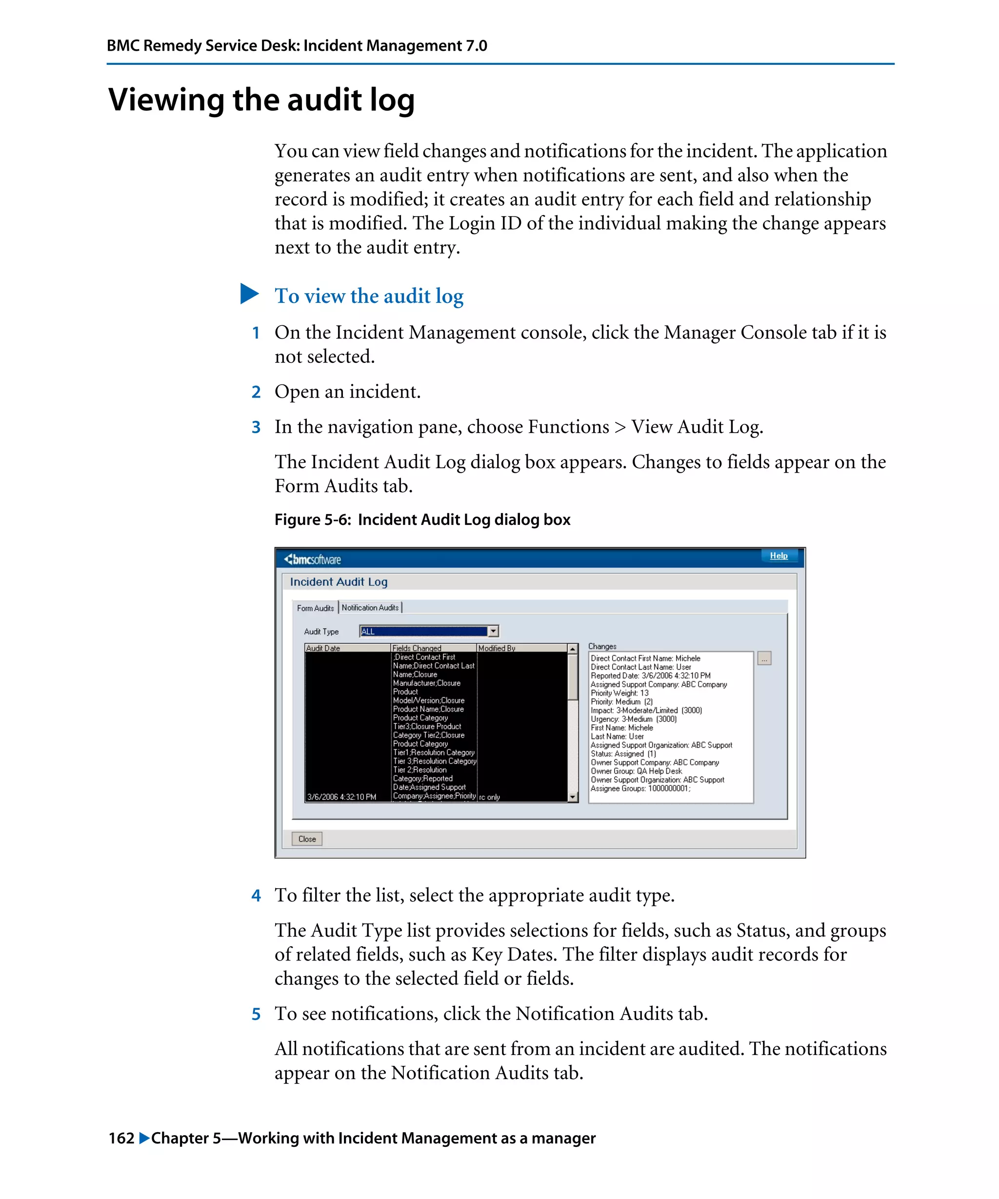 162 "Chapter 5—Working with Incident Management as a manager
BMC Remedy Service Desk: Incident Management 7.0
Viewing the audit log
You can view field changes and notifications for the incident. The application
generates an audit entry when notifications are sent, and also when the
record is modified; it creates an audit entry for each field and relationship
that is modified. The Login ID of the individual making the change appears
next to the audit entry.
" To view the audit log
1 On the Incident Management console, click the Manager Console tab if it is
not selected.
2 Open an incident.
3 In the navigation pane, choose Functions > View Audit Log.
The Incident Audit Log dialog box appears. Changes to fields appear on the
Form Audits tab.
Figure 5-6: Incident Audit Log dialog box
4 To filter the list, select the appropriate audit type.
The Audit Type list provides selections for fields, such as Status, and groups
of related fields, such as Key Dates. The filter displays audit records for
changes to the selected field or fields.
5 To see notifications, click the Notification Audits tab.
All notifications that are sent from an incident are audited. The notifications
appear on the Notification Audits tab.
 