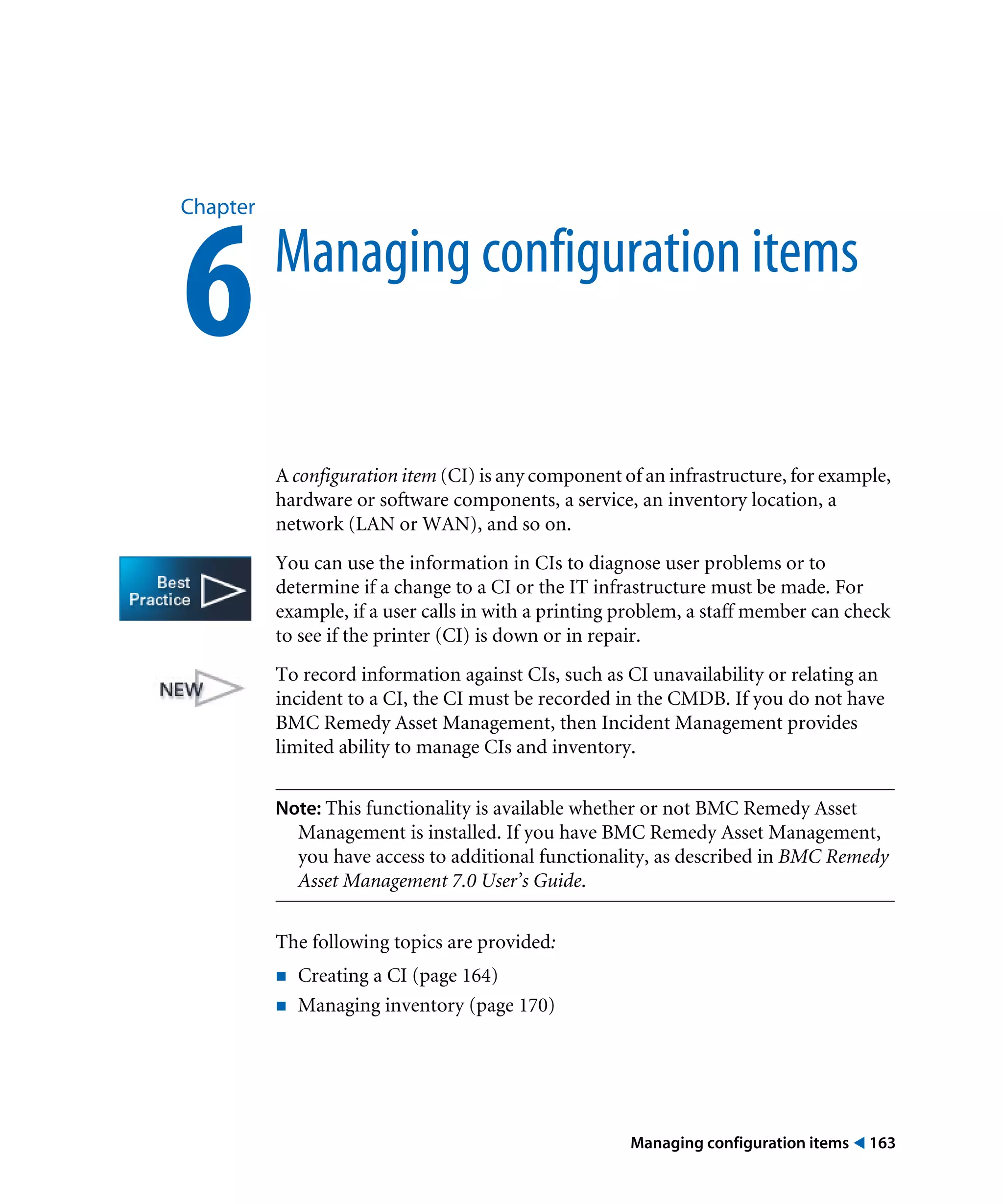 Managing configuration items ! 163
Chapter
6Managing configuration items
A configuration item (CI) is any component of an infrastructure, for example,
hardware or software components, a service, an inventory location, a
network (LAN or WAN), and so on.
You can use the information in CIs to diagnose user problems or to
determine if a change to a CI or the IT infrastructure must be made. For
example, if a user calls in with a printing problem, a staff member can check
to see if the printer (CI) is down or in repair.
To record information against CIs, such as CI unavailability or relating an
incident to a CI, the CI must be recorded in the CMDB. If you do not have
BMC Remedy Asset Management, then Incident Management provides
limited ability to manage CIs and inventory.
Note: This functionality is available whether or not BMC Remedy Asset
Management is installed. If you have BMC Remedy Asset Management,
you have access to additional functionality, as described in BMC Remedy
Asset Management 7.0 User’s Guide.
The following topics are provided:
! Creating a CI (page 164)
! Managing inventory (page 170)
 