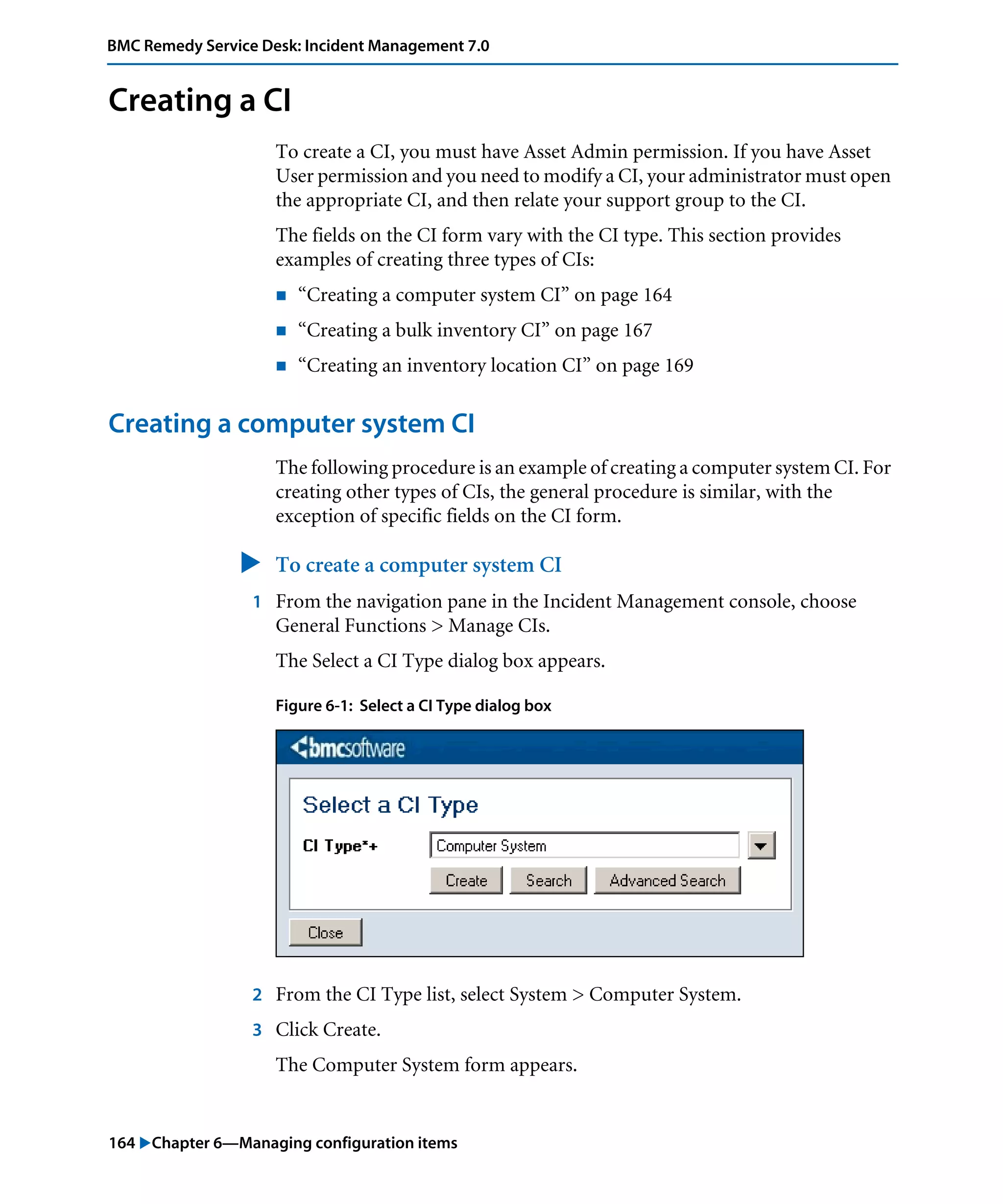 164 "Chapter 6—Managing configuration items
BMC Remedy Service Desk: Incident Management 7.0
Creating a CI
To create a CI, you must have Asset Admin permission. If you have Asset
User permission and you need to modify a CI, your administrator must open
the appropriate CI, and then relate your support group to the CI.
The fields on the CI form vary with the CI type. This section provides
examples of creating three types of CIs:
! “Creating a computer system CI” on page 164
! “Creating a bulk inventory CI” on page 167
! “Creating an inventory location CI” on page 169
Creating a computer system CI
The following procedure is an example of creating a computer system CI. For
creating other types of CIs, the general procedure is similar, with the
exception of specific fields on the CI form.
" To create a computer system CI
1 From the navigation pane in the Incident Management console, choose
General Functions > Manage CIs.
The Select a CI Type dialog box appears.
Figure 6-1: Select a CI Type dialog box
2 From the CI Type list, select System > Computer System.
3 Click Create.
The Computer System form appears.
 