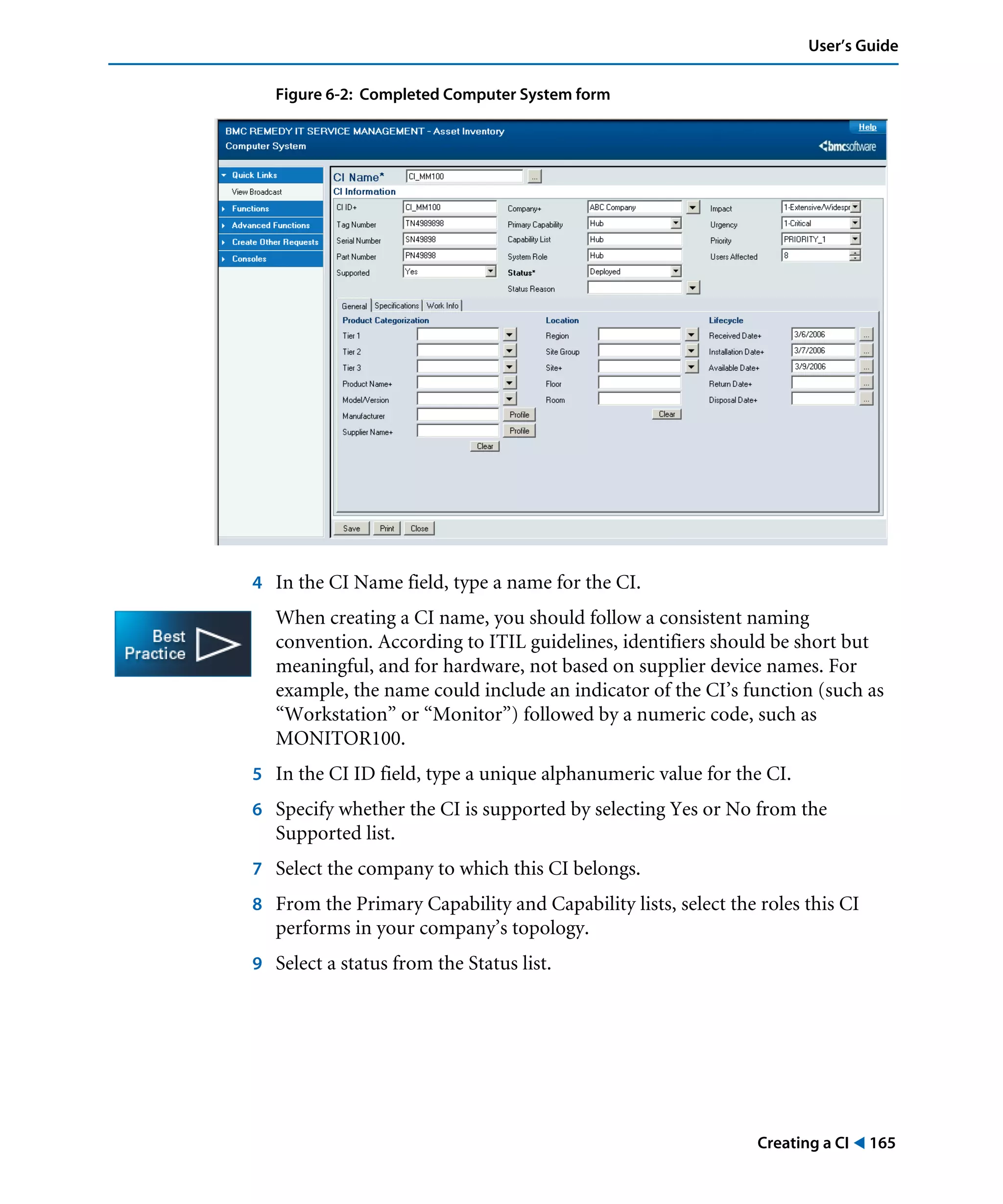 Creating a CI ! 165
User’s Guide
Figure 6-2: Completed Computer System form
4 In the CI Name field, type a name for the CI.
When creating a CI name, you should follow a consistent naming
convention. According to ITIL guidelines, identifiers should be short but
meaningful, and for hardware, not based on supplier device names. For
example, the name could include an indicator of the CI’s function (such as
“Workstation” or “Monitor”) followed by a numeric code, such as
MONITOR100.
5 In the CI ID field, type a unique alphanumeric value for the CI.
6 Specify whether the CI is supported by selecting Yes or No from the
Supported list.
7 Select the company to which this CI belongs.
8 From the Primary Capability and Capability lists, select the roles this CI
performs in your company’s topology.
9 Select a status from the Status list.
 