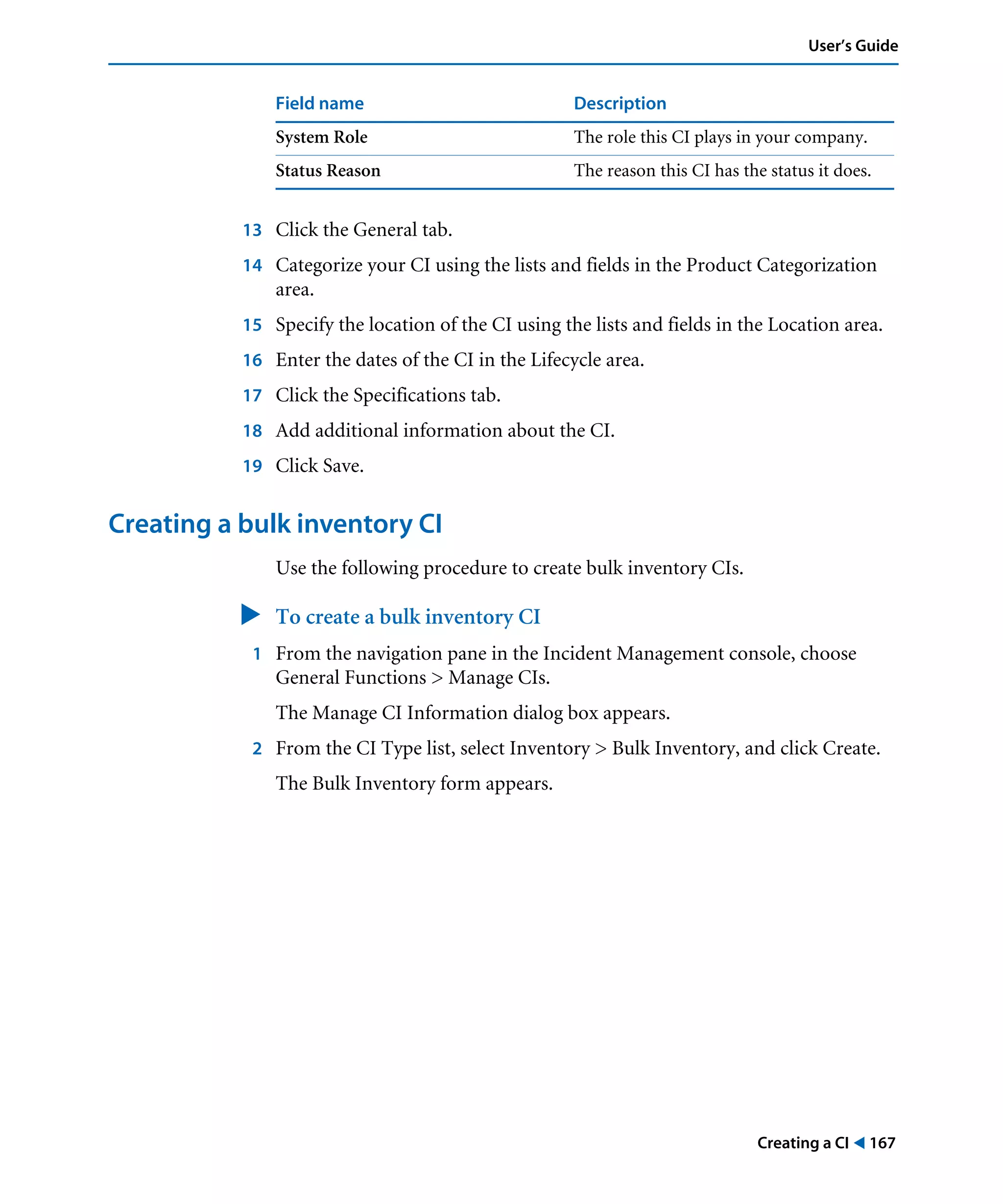 Creating a CI ! 167
User’s Guide
13 Click the General tab.
14 Categorize your CI using the lists and fields in the Product Categorization
area.
15 Specify the location of the CI using the lists and fields in the Location area.
16 Enter the dates of the CI in the Lifecycle area.
17 Click the Specifications tab.
18 Add additional information about the CI.
19 Click Save.
Creating a bulk inventory CI
Use the following procedure to create bulk inventory CIs.
" To create a bulk inventory CI
1 From the navigation pane in the Incident Management console, choose
General Functions > Manage CIs.
The Manage CI Information dialog box appears.
2 From the CI Type list, select Inventory > Bulk Inventory, and click Create.
The Bulk Inventory form appears.
System Role The role this CI plays in your company.
Status Reason The reason this CI has the status it does.
Field name Description
 