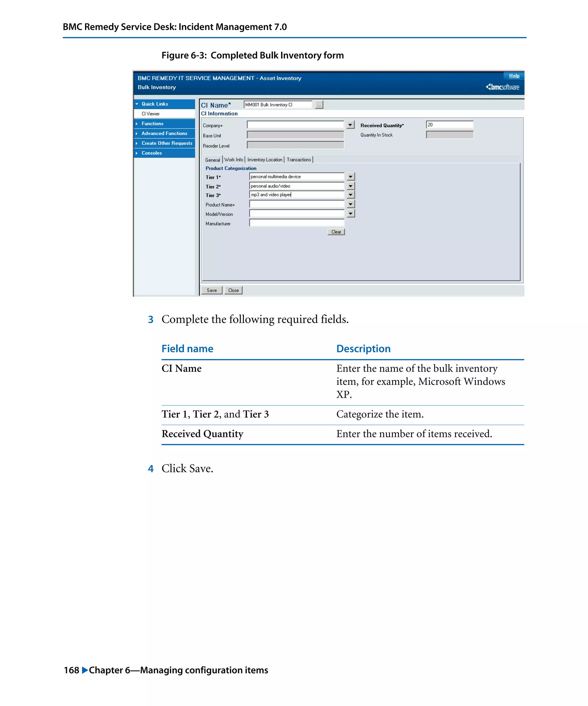 168 "Chapter 6—Managing configuration items
BMC Remedy Service Desk: Incident Management 7.0
Figure 6-3: Completed Bulk Inventory form
3 Complete the following required fields.
4 Click Save.
Field name Description
CI Name Enter the name of the bulk inventory
item, for example, Microsoft Windows
XP.
Tier 1, Tier 2, and Tier 3 Categorize the item.
Received Quantity Enter the number of items received.
 