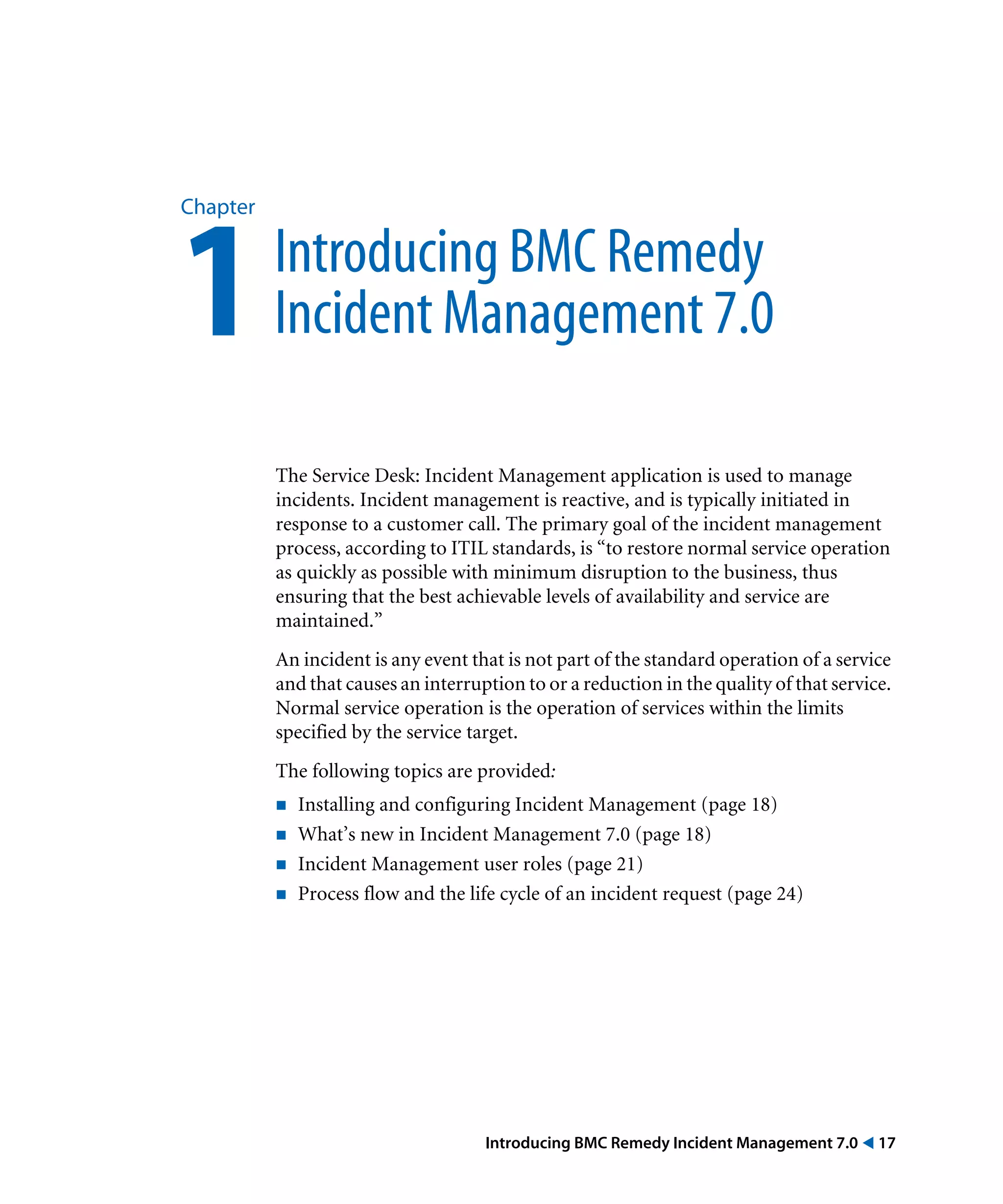 Introducing BMC Remedy Incident Management 7.0 ! 17
Chapter
1Introducing BMC Remedy
Incident Management 7.0
The Service Desk: Incident Management application is used to manage
incidents. Incident management is reactive, and is typically initiated in
response to a customer call. The primary goal of the incident management
process, according to ITIL standards, is “to restore normal service operation
as quickly as possible with minimum disruption to the business, thus
ensuring that the best achievable levels of availability and service are
maintained.”
An incident is any event that is not part of the standard operation of a service
and that causes an interruption to or a reduction in the quality of that service.
Normal service operation is the operation of services within the limits
specified by the service target.
The following topics are provided:
! Installing and configuring Incident Management (page 18)
! What’s new in Incident Management 7.0 (page 18)
! Incident Management user roles (page 21)
! Process flow and the life cycle of an incident request (page 24)
 