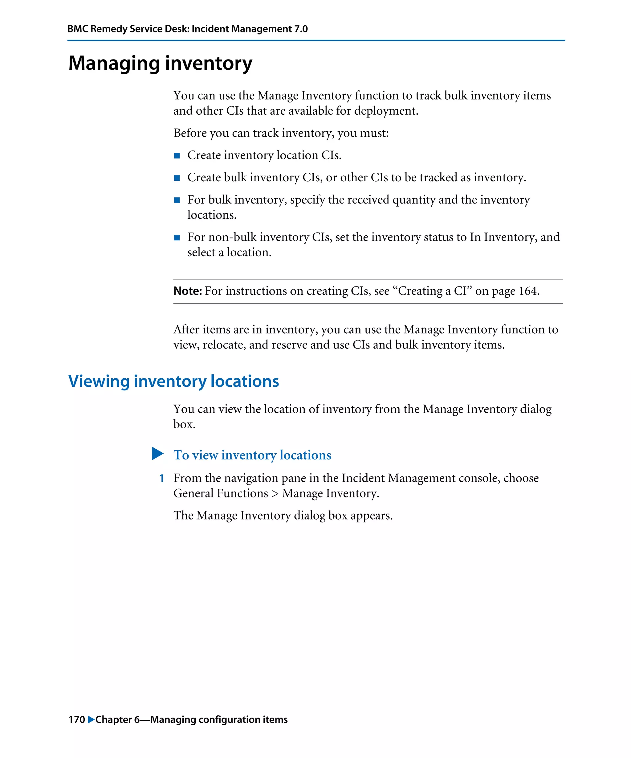 170 "Chapter 6—Managing configuration items
BMC Remedy Service Desk: Incident Management 7.0
Managing inventory
You can use the Manage Inventory function to track bulk inventory items
and other CIs that are available for deployment.
Before you can track inventory, you must:
! Create inventory location CIs.
! Create bulk inventory CIs, or other CIs to be tracked as inventory.
! For bulk inventory, specify the received quantity and the inventory
locations.
! For non-bulk inventory CIs, set the inventory status to In Inventory, and
select a location.
Note: For instructions on creating CIs, see “Creating a CI” on page 164.
After items are in inventory, you can use the Manage Inventory function to
view, relocate, and reserve and use CIs and bulk inventory items.
Viewing inventory locations
You can view the location of inventory from the Manage Inventory dialog
box.
" To view inventory locations
1 From the navigation pane in the Incident Management console, choose
General Functions > Manage Inventory.
The Manage Inventory dialog box appears.
 