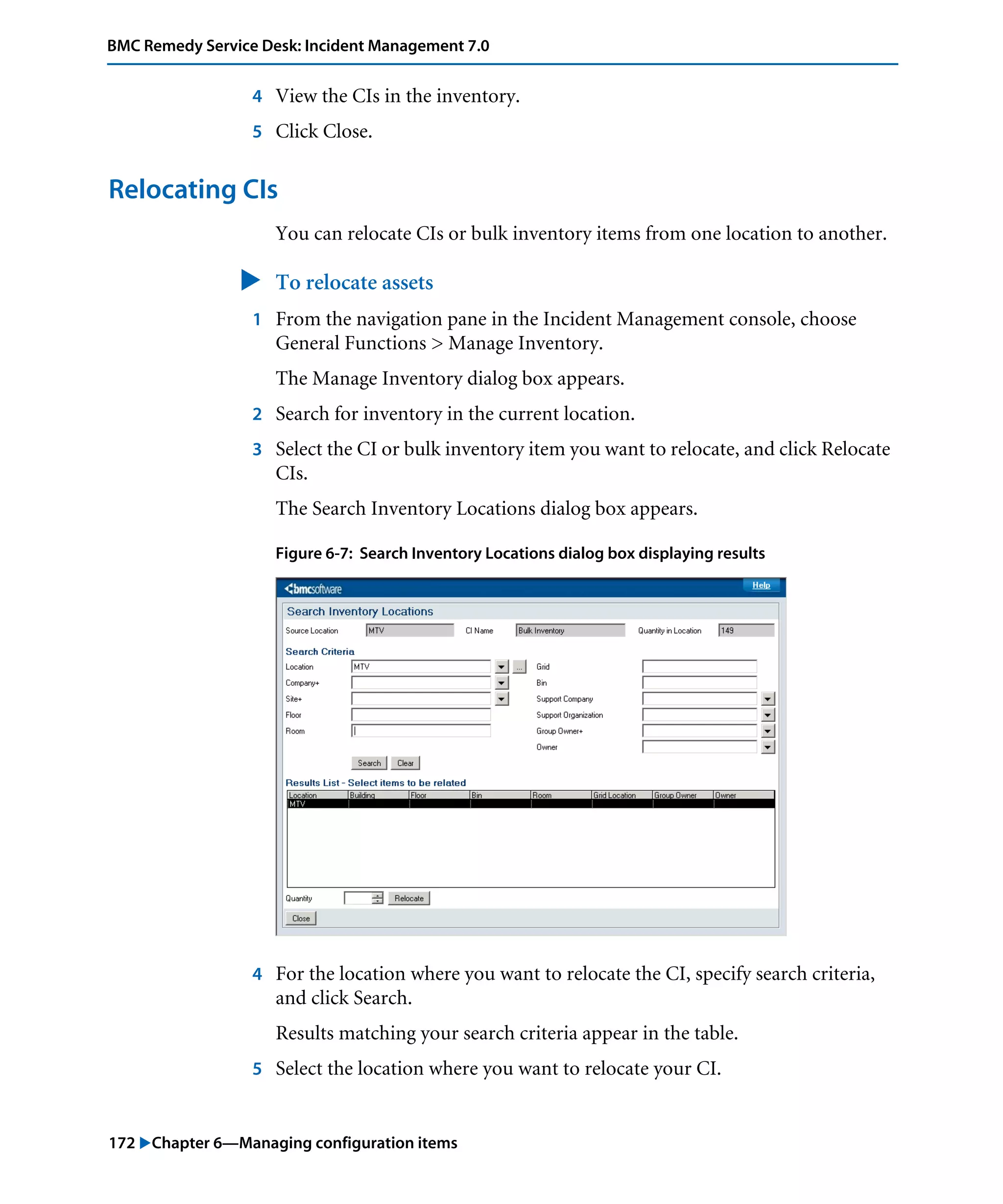 172 "Chapter 6—Managing configuration items
BMC Remedy Service Desk: Incident Management 7.0
4 View the CIs in the inventory.
5 Click Close.
Relocating CIs
You can relocate CIs or bulk inventory items from one location to another.
" To relocate assets
1 From the navigation pane in the Incident Management console, choose
General Functions > Manage Inventory.
The Manage Inventory dialog box appears.
2 Search for inventory in the current location.
3 Select the CI or bulk inventory item you want to relocate, and click Relocate
CIs.
The Search Inventory Locations dialog box appears.
Figure 6-7: Search Inventory Locations dialog box displaying results
4 For the location where you want to relocate the CI, specify search criteria,
and click Search.
Results matching your search criteria appear in the table.
5 Select the location where you want to relocate your CI.
 