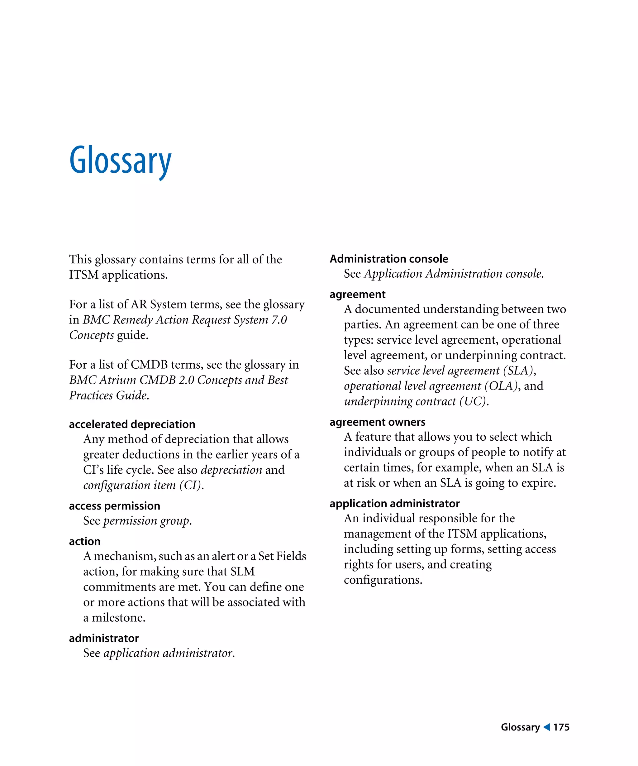 Glossary ! 175
Glossary
This glossary contains terms for all of the
ITSM applications.
For a list of AR System terms, see the glossary
in BMC Remedy Action Request System 7.0
Concepts guide.
For a list of CMDB terms, see the glossary in
BMC Atrium CMDB 2.0 Concepts and Best
Practices Guide.
accelerated depreciation
Any method of depreciation that allows
greater deductions in the earlier years of a
CI’s life cycle. See also depreciation and
configuration item (CI).
access permission
See permission group.
action
A mechanism, such as an alert or a Set Fields
action, for making sure that SLM
commitments are met. You can define one
or more actions that will be associated with
a milestone.
administrator
See application administrator.
Administration console
See Application Administration console.
agreement
A documented understanding between two
parties. An agreement can be one of three
types: service level agreement, operational
level agreement, or underpinning contract.
See also service level agreement (SLA),
operational level agreement (OLA), and
underpinning contract (UC).
agreement owners
A feature that allows you to select which
individuals or groups of people to notify at
certain times, for example, when an SLA is
at risk or when an SLA is going to expire.
application administrator
An individual responsible for the
management of the ITSM applications,
including setting up forms, setting access
rights for users, and creating
configurations.
 