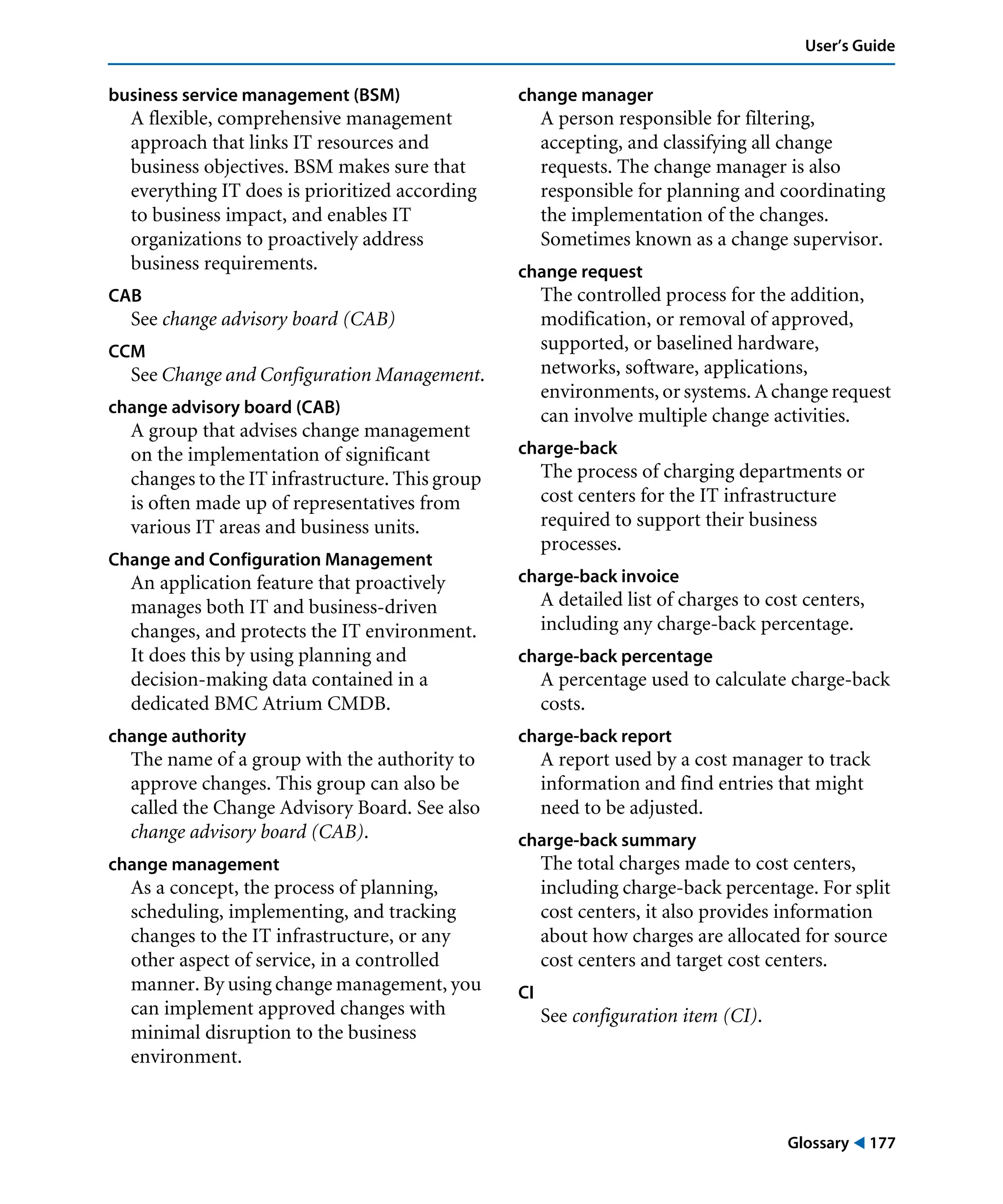 Glossary ! 177
User’s Guide
business service management (BSM)
A flexible, comprehensive management
approach that links IT resources and
business objectives. BSM makes sure that
everything IT does is prioritized according
to business impact, and enables IT
organizations to proactively address
business requirements.
CAB
See change advisory board (CAB)
CCM
See Change and Configuration Management.
change advisory board (CAB)
A group that advises change management
on the implementation of significant
changes to the IT infrastructure. This group
is often made up of representatives from
various IT areas and business units.
Change and Configuration Management
An application feature that proactively
manages both IT and business-driven
changes, and protects the IT environment.
It does this by using planning and
decision-making data contained in a
dedicated BMC Atrium CMDB.
change authority
The name of a group with the authority to
approve changes. This group can also be
called the Change Advisory Board. See also
change advisory board (CAB).
change management
As a concept, the process of planning,
scheduling, implementing, and tracking
changes to the IT infrastructure, or any
other aspect of service, in a controlled
manner. By using change management, you
can implement approved changes with
minimal disruption to the business
environment.
change manager
A person responsible for filtering,
accepting, and classifying all change
requests. The change manager is also
responsible for planning and coordinating
the implementation of the changes.
Sometimes known as a change supervisor.
change request
The controlled process for the addition,
modification, or removal of approved,
supported, or baselined hardware,
networks, software, applications,
environments, or systems. A change request
can involve multiple change activities.
charge-back
The process of charging departments or
cost centers for the IT infrastructure
required to support their business
processes.
charge-back invoice
A detailed list of charges to cost centers,
including any charge-back percentage.
charge-back percentage
A percentage used to calculate charge-back
costs.
charge-back report
A report used by a cost manager to track
information and find entries that might
need to be adjusted.
charge-back summary
The total charges made to cost centers,
including charge-back percentage. For split
cost centers, it also provides information
about how charges are allocated for source
cost centers and target cost centers.
CI
See configuration item (CI).
 