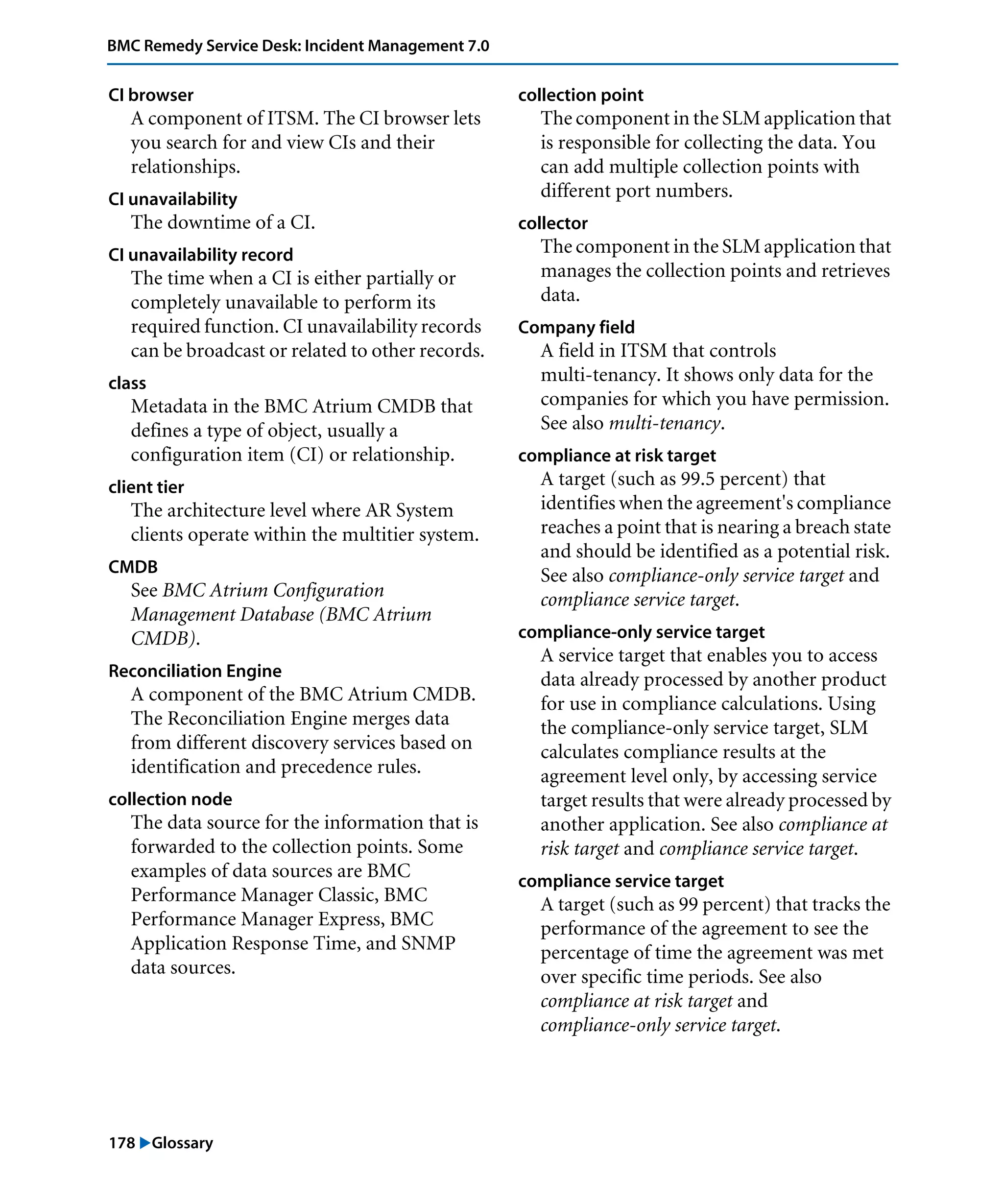 178 "Glossary
BMC Remedy Service Desk: Incident Management 7.0
CI browser
A component of ITSM. The CI browser lets
you search for and view CIs and their
relationships.
CI unavailability
The downtime of a CI.
CI unavailability record
The time when a CI is either partially or
completely unavailable to perform its
required function. CI unavailability records
can be broadcast or related to other records.
class
Metadata in the BMC Atrium CMDB that
defines a type of object, usually a
configuration item (CI) or relationship.
client tier
The architecture level where AR System
clients operate within the multitier system.
CMDB
See BMC Atrium Configuration
Management Database (BMC Atrium
CMDB).
Reconciliation Engine
A component of the BMC Atrium CMDB.
The Reconciliation Engine merges data
from different discovery services based on
identification and precedence rules.
collection node
The data source for the information that is
forwarded to the collection points. Some
examples of data sources are BMC
Performance Manager Classic, BMC
Performance Manager Express, BMC
Application Response Time, and SNMP
data sources.
collection point
The component in the SLM application that
is responsible for collecting the data. You
can add multiple collection points with
different port numbers.
collector
The component in the SLM application that
manages the collection points and retrieves
data.
Company field
A field in ITSM that controls
multi-tenancy. It shows only data for the
companies for which you have permission.
See also multi-tenancy.
compliance at risk target
A target (such as 99.5 percent) that
identifies when the agreement's compliance
reaches a point that is nearing a breach state
and should be identified as a potential risk.
See also compliance-only service target and
compliance service target.
compliance-only service target
A service target that enables you to access
data already processed by another product
for use in compliance calculations. Using
the compliance-only service target, SLM
calculates compliance results at the
agreement level only, by accessing service
target results that were already processed by
another application. See also compliance at
risk target and compliance service target.
compliance service target
A target (such as 99 percent) that tracks the
performance of the agreement to see the
percentage of time the agreement was met
over specific time periods. See also
compliance at risk target and
compliance-only service target.
 