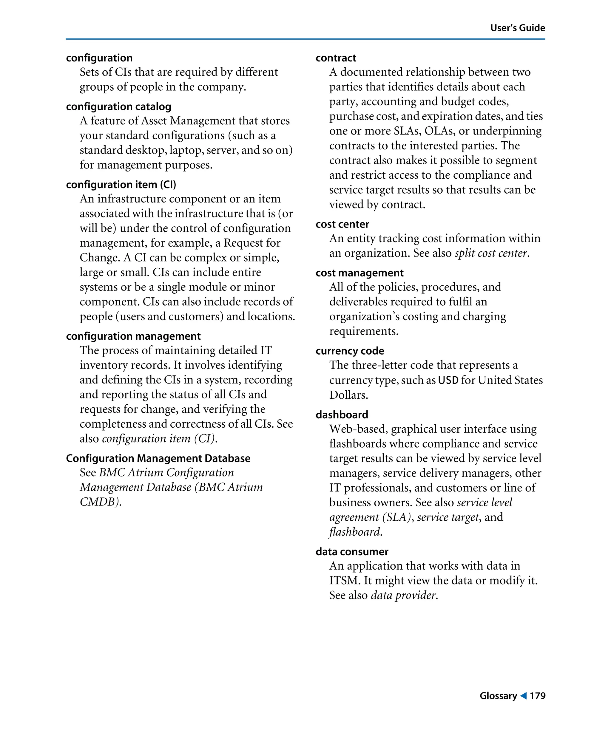 Glossary ! 179
User’s Guide
configuration
Sets of CIs that are required by different
groups of people in the company.
configuration catalog
A feature of Asset Management that stores
your standard configurations (such as a
standard desktop, laptop, server, and so on)
for management purposes.
configuration item (CI)
An infrastructure component or an item
associated with the infrastructure that is (or
will be) under the control of configuration
management, for example, a Request for
Change. A CI can be complex or simple,
large or small. CIs can include entire
systems or be a single module or minor
component. CIs can also include records of
people (users and customers) and locations.
configuration management
The process of maintaining detailed IT
inventory records. It involves identifying
and defining the CIs in a system, recording
and reporting the status of all CIs and
requests for change, and verifying the
completeness and correctness of all CIs. See
also configuration item (CI).
Configuration Management Database
See BMC Atrium Configuration
Management Database (BMC Atrium
CMDB).
contract
A documented relationship between two
parties that identifies details about each
party, accounting and budget codes,
purchase cost, and expiration dates, and ties
one or more SLAs, OLAs, or underpinning
contracts to the interested parties. The
contract also makes it possible to segment
and restrict access to the compliance and
service target results so that results can be
viewed by contract.
cost center
An entity tracking cost information within
an organization. See also split cost center.
cost management
All of the policies, procedures, and
deliverables required to fulfil an
organization’s costing and charging
requirements.
currency code
The three-letter code that represents a
currency type, such as USD for United States
Dollars.
dashboard
Web-based, graphical user interface using
flashboards where compliance and service
target results can be viewed by service level
managers, service delivery managers, other
IT professionals, and customers or line of
business owners. See also service level
agreement (SLA), service target, and
flashboard.
data consumer
An application that works with data in
ITSM. It might view the data or modify it.
See also data provider.
 