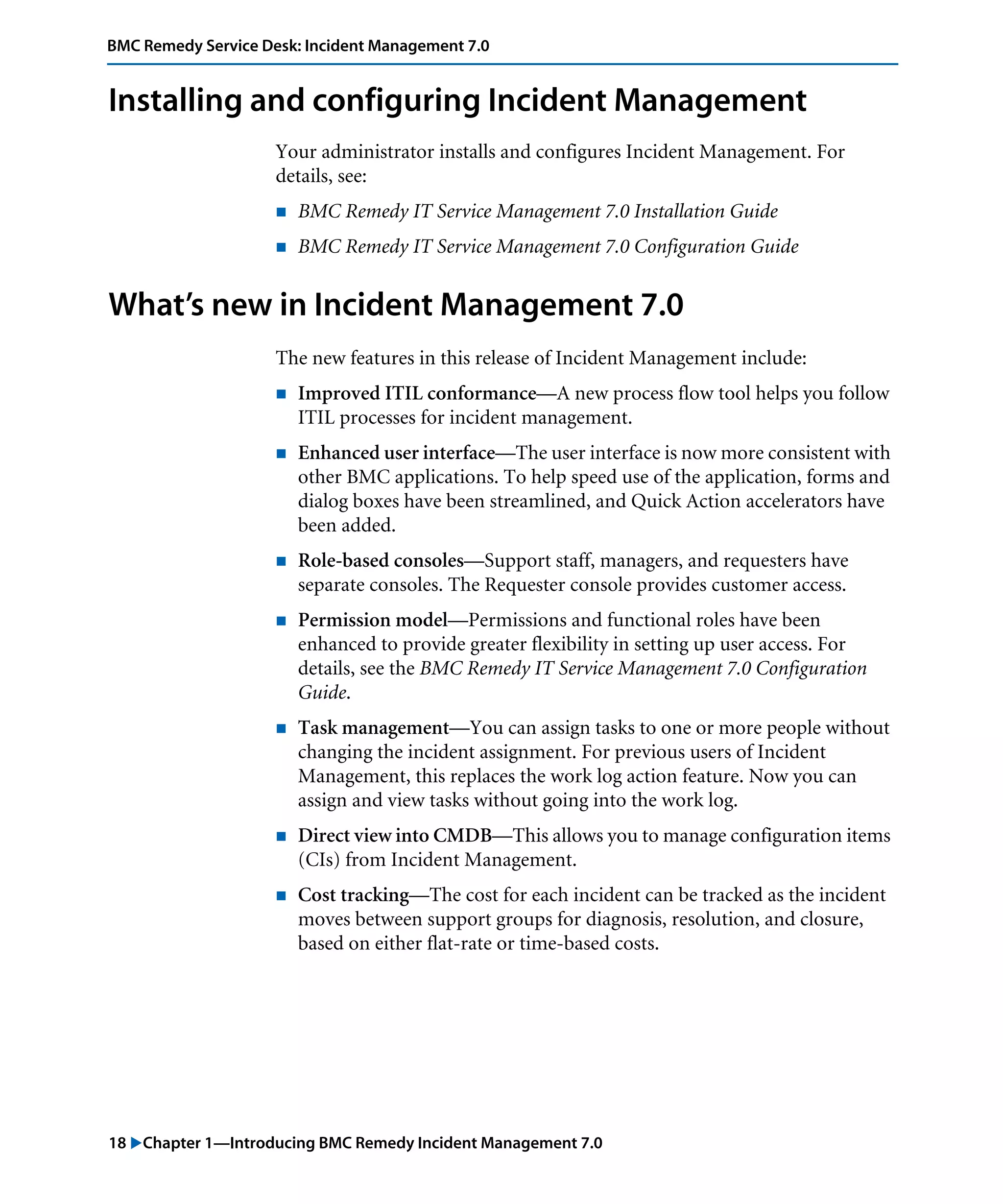 18 "Chapter 1—Introducing BMC Remedy Incident Management 7.0
BMC Remedy Service Desk: Incident Management 7.0
Installing and configuring Incident Management
Your administrator installs and configures Incident Management. For
details, see:
! BMC Remedy IT Service Management 7.0 Installation Guide
! BMC Remedy IT Service Management 7.0 Configuration Guide
What’s new in Incident Management 7.0
The new features in this release of Incident Management include:
! Improved ITIL conformance—A new process flow tool helps you follow
ITIL processes for incident management.
! Enhanced user interface—The user interface is now more consistent with
other BMC applications. To help speed use of the application, forms and
dialog boxes have been streamlined, and Quick Action accelerators have
been added.
! Role-based consoles—Support staff, managers, and requesters have
separate consoles. The Requester console provides customer access.
! Permission model—Permissions and functional roles have been
enhanced to provide greater flexibility in setting up user access. For
details, see the BMC Remedy IT Service Management 7.0 Configuration
Guide.
! Task management—You can assign tasks to one or more people without
changing the incident assignment. For previous users of Incident
Management, this replaces the work log action feature. Now you can
assign and view tasks without going into the work log.
! Direct view into CMDB—This allows you to manage configuration items
(CIs) from Incident Management.
! Cost tracking—The cost for each incident can be tracked as the incident
moves between support groups for diagnosis, resolution, and closure,
based on either flat-rate or time-based costs.
 