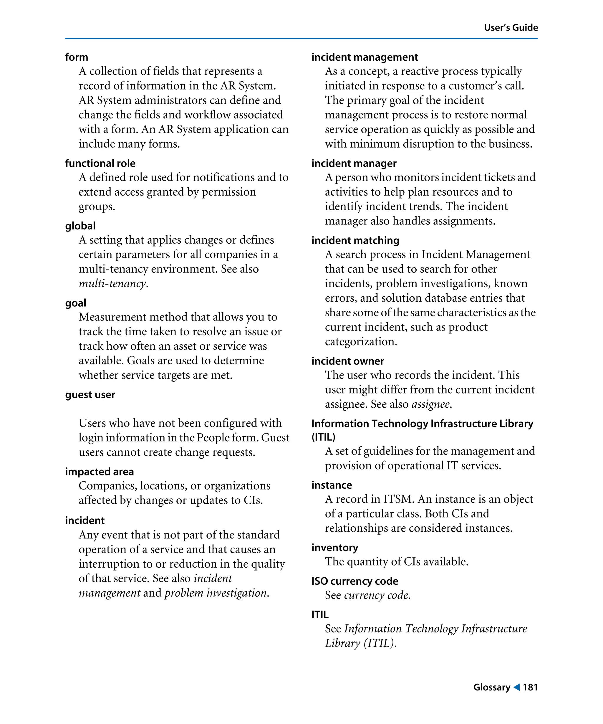 Glossary ! 181
User’s Guide
form
A collection of fields that represents a
record of information in the AR System.
AR System administrators can define and
change the fields and workflow associated
with a form. An AR System application can
include many forms.
functional role
A defined role used for notifications and to
extend access granted by permission
groups.
global
A setting that applies changes or defines
certain parameters for all companies in a
multi-tenancy environment. See also
multi-tenancy.
goal
Measurement method that allows you to
track the time taken to resolve an issue or
track how often an asset or service was
available. Goals are used to determine
whether service targets are met.
guest user
Users who have not been configured with
login information in the People form. Guest
users cannot create change requests.
impacted area
Companies, locations, or organizations
affected by changes or updates to CIs.
incident
Any event that is not part of the standard
operation of a service and that causes an
interruption to or reduction in the quality
of that service. See also incident
management and problem investigation.
incident management
As a concept, a reactive process typically
initiated in response to a customer’s call.
The primary goal of the incident
management process is to restore normal
service operation as quickly as possible and
with minimum disruption to the business.
incident manager
A person who monitors incident tickets and
activities to help plan resources and to
identify incident trends. The incident
manager also handles assignments.
incident matching
A search process in Incident Management
that can be used to search for other
incidents, problem investigations, known
errors, and solution database entries that
share some of the same characteristics as the
current incident, such as product
categorization.
incident owner
The user who records the incident. This
user might differ from the current incident
assignee. See also assignee.
Information Technology Infrastructure Library
(ITIL)
A set of guidelines for the management and
provision of operational IT services.
instance
A record in ITSM. An instance is an object
of a particular class. Both CIs and
relationships are considered instances.
inventory
The quantity of CIs available.
ISO currency code
See currency code.
ITIL
See Information Technology Infrastructure
Library (ITIL).
 