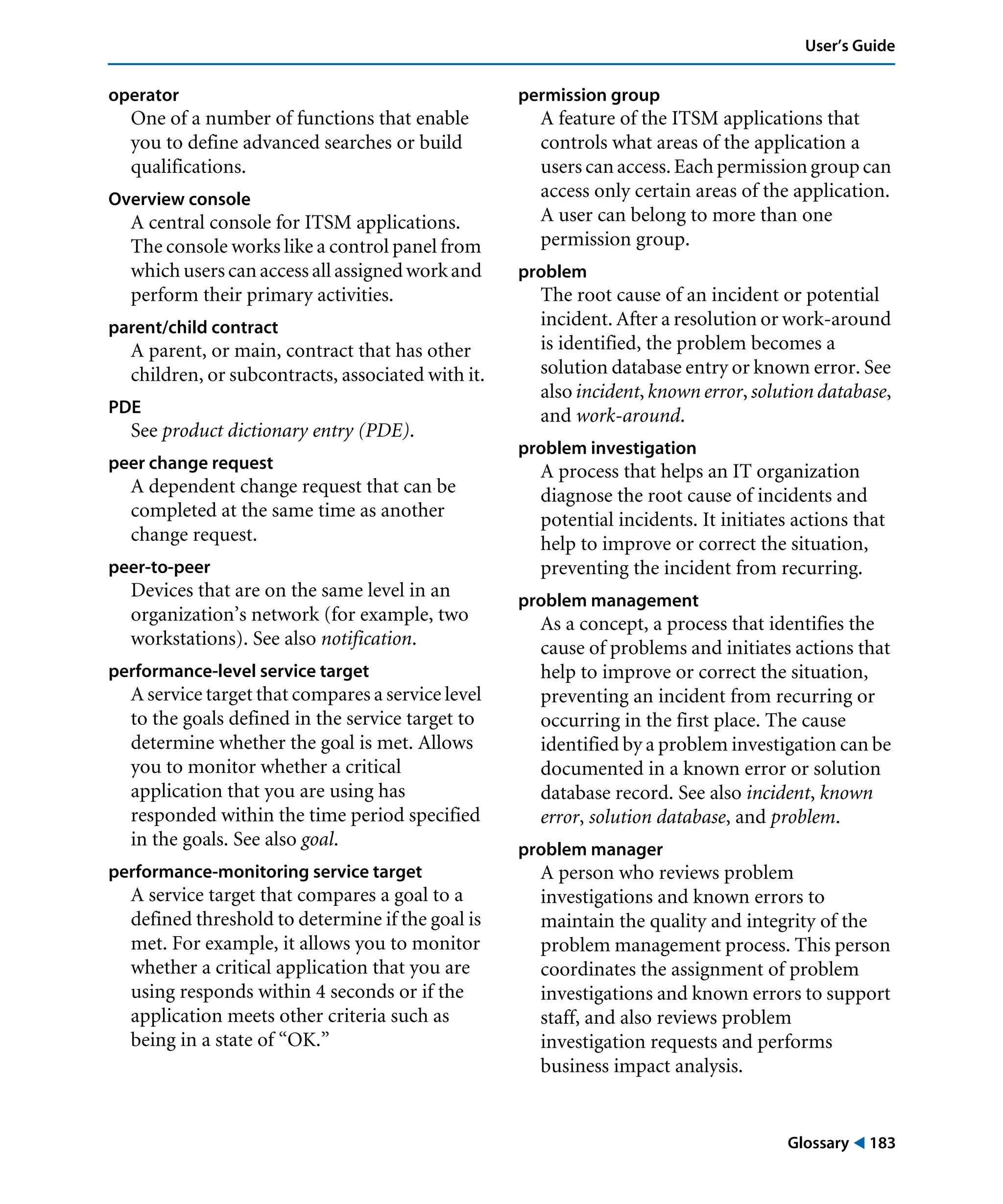 Glossary ! 183
User’s Guide
operator
One of a number of functions that enable
you to define advanced searches or build
qualifications.
Overview console
A central console for ITSM applications.
The console works like a control panel from
which users can access all assigned workand
perform their primary activities.
parent/child contract
A parent, or main, contract that has other
children, or subcontracts, associated with it.
PDE
See product dictionary entry (PDE).
peer change request
A dependent change request that can be
completed at the same time as another
change request.
peer-to-peer
Devices that are on the same level in an
organization’s network (for example, two
workstations). See also notification.
performance-level service target
A service target that compares a service level
to the goals defined in the service target to
determine whether the goal is met. Allows
you to monitor whether a critical
application that you are using has
responded within the time period specified
in the goals. See also goal.
performance-monitoring service target
A service target that compares a goal to a
defined threshold to determine if the goal is
met. For example, it allows you to monitor
whether a critical application that you are
using responds within 4 seconds or if the
application meets other criteria such as
being in a state of “OK.”
permission group
A feature of the ITSM applications that
controls what areas of the application a
users can access. Each permission group can
access only certain areas of the application.
A user can belong to more than one
permission group.
problem
The root cause of an incident or potential
incident. After a resolution or work-around
is identified, the problem becomes a
solution database entry or known error. See
also incident, known error, solution database,
and work-around.
problem investigation
A process that helps an IT organization
diagnose the root cause of incidents and
potential incidents. It initiates actions that
help to improve or correct the situation,
preventing the incident from recurring.
problem management
As a concept, a process that identifies the
cause of problems and initiates actions that
help to improve or correct the situation,
preventing an incident from recurring or
occurring in the first place. The cause
identified by a problem investigation can be
documented in a known error or solution
database record. See also incident, known
error, solution database, and problem.
problem manager
A person who reviews problem
investigations and known errors to
maintain the quality and integrity of the
problem management process. This person
coordinates the assignment of problem
investigations and known errors to support
staff, and also reviews problem
investigation requests and performs
business impact analysis.
 